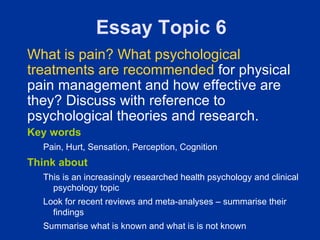 Essay Topic 6
What is pain? What psychological
treatments are recommended for physical
pain management and how effective are
they? Discuss with reference to
psychological theories and research.
Key words
  Pain, Hurt, Sensation, Perception, Cognition
Think about
  This is an increasingly researched health psychology and clinical
    psychology topic
  Look for recent reviews and meta-analyses – summarise their
    findings
  Summarise what is known and what is is not known
 