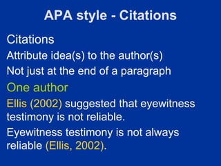 APA style - Citations
Citations
Attribute idea(s) to the author(s)
Not just at the end of a paragraph
One author
Ellis (2002) suggested that eyewitness
testimony is not reliable.
Eyewitness testimony is not always
reliable (Ellis, 2002).
 