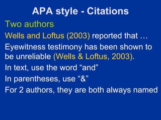 APA style - Citations
Two authors
Wells and Loftus (2003) reported that …
Eyewitness testimony has been shown to
be unreliable (Wells & Loftus, 2003).
In text, use the word “and”
In parentheses, use “&”
For 2 authors, they are both always named
 