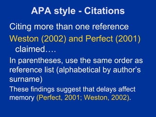 APA style - Citations
Citing more than one reference
Weston (2002) and Perfect (2001)
 claimed….
In parentheses, use the same order as
reference list (alphabetical by author’s
surname)
These findings suggest that delays affect
memory (Perfect, 2001; Weston, 2002).
 