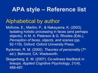 APA style – Reference list
Alphabetical by author
McKone, E., Martini, P., & Nakayama, K. (2003).
 Isolating holistic processing in faces (and perhaps
 objects). In M. A. Peterson & G. Rhodes (Eds.),
 Perception of faces, objects, and scenes (pp.
 92-119). Oxford: Oxford University Press.
Ryckman, R. M. (2000). Theories of personality (7th
  ed.). Belmont, CA: Wadsworth.
Skagerberg, E. M. (2007). Co-witness feedback in
  lineups. Applied Cognitive Psychology, 21(4),
  489-497.
 