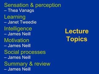 Sensation & perception
– Thea Vanags
Learning
– Janet Tweedie
Intelligence
– James Neill            Lecture
Motivation               Topics
– James Neill
Social processes
– James Neill
Summary & review
– James Neill
 