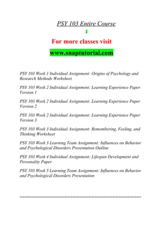 PSY 103 Entire Course
For more classes visit
www.snaptutorial.com
PSY 103 Week 1 Individual Assignment: Origins of Psychology and
Research Methods Worksheet
PSY 103 Week 2 Individual Assignment: Learning Experience Paper
Version 1
PSY 103 Week 2 Individual Assignment: Learning Experience Paper
Version 2
PSY 103 Week 2 Individual Assignment: Learning Experience Paper
Version 3
PSY 103 Week 3 Individual Assignment: Remembering, Feeling, and
Thinking Worksheet
PSY 103 Week 3 Learning Team Assignment: Influences on Behavior
and Psychological Disorders Presentation Outline
PSY 103 Week 4 Individual Assignment: Lifespan Development and
Personality Paper
PSY 103 Week 5 Learning Team Assignment: Influences on Behavior
and Psychological Disorders Presentation
*********************************************************************************
 