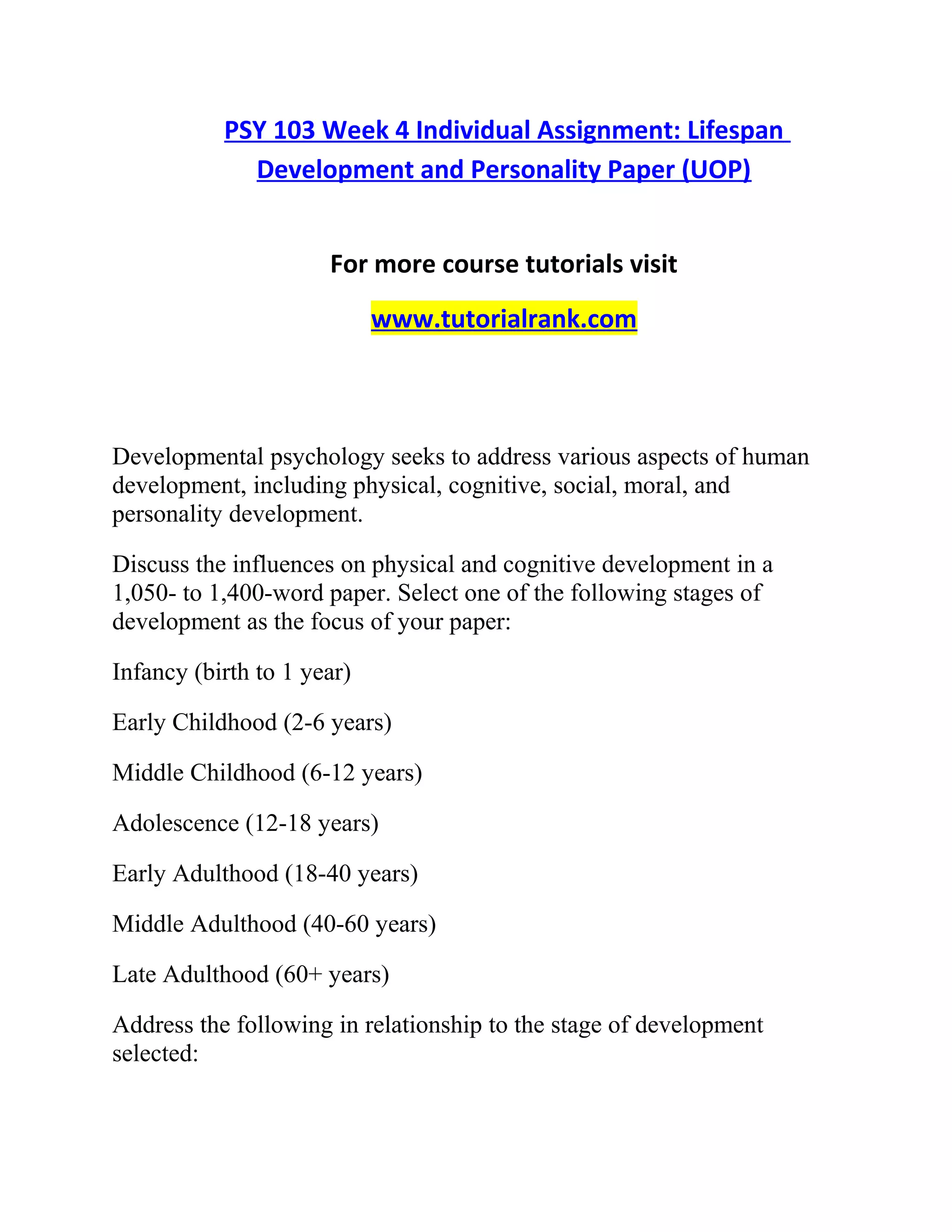 PSY 103 Week 4 Individual Assignment: Lifespan
Development and Personality Paper (UOP)
For more course tutorials visit
www.tutorialrank.com
Developmental psychology seeks to address various aspects of human
development, including physical, cognitive, social, moral, and
personality development.
Discuss the influences on physical and cognitive development in a
1,050- to 1,400-word paper. Select one of the following stages of
development as the focus of your paper:
Infancy (birth to 1 year)
Early Childhood (2-6 years)
Middle Childhood (6-12 years)
Adolescence (12-18 years)
Early Adulthood (18-40 years)
Middle Adulthood (40-60 years)
Late Adulthood (60+ years)
Address the following in relationship to the stage of development
selected:
 