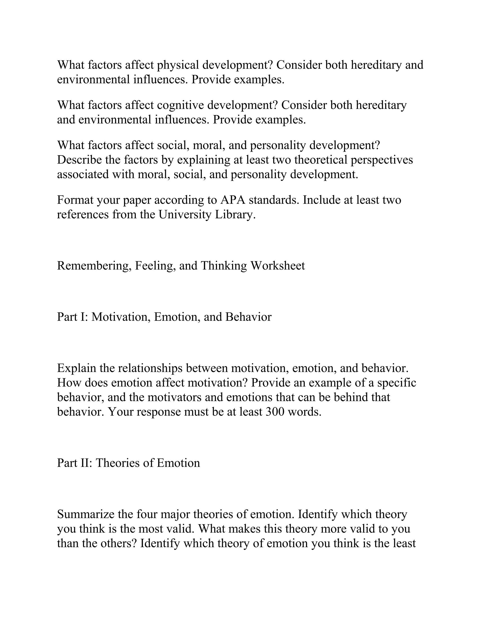 What factors affect physical development? Consider both hereditary and
environmental influences. Provide examples.
What factors affect cognitive development? Consider both hereditary
and environmental influences. Provide examples.
What factors affect social, moral, and personality development?
Describe the factors by explaining at least two theoretical perspectives
associated with moral, social, and personality development.
Format your paper according to APA standards. Include at least two
references from the University Library.
Remembering, Feeling, and Thinking Worksheet
Part I: Motivation, Emotion, and Behavior
Explain the relationships between motivation, emotion, and behavior.
How does emotion affect motivation? Provide an example of a specific
behavior, and the motivators and emotions that can be behind that
behavior. Your response must be at least 300 words.
Part II: Theories of Emotion
Summarize the four major theories of emotion. Identify which theory
you think is the most valid. What makes this theory more valid to you
than the others? Identify which theory of emotion you think is the least
 