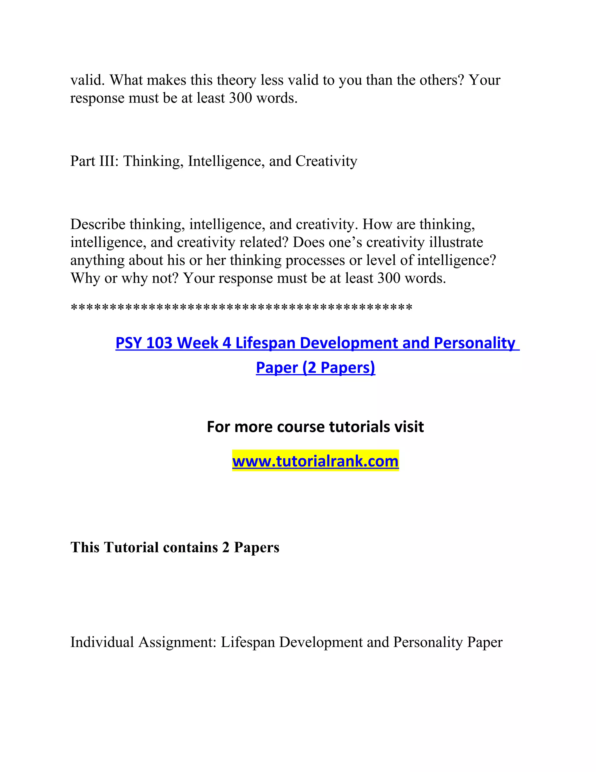 valid. What makes this theory less valid to you than the others? Your
response must be at least 300 words.
Part III: Thinking, Intelligence, and Creativity
Describe thinking, intelligence, and creativity. How are thinking,
intelligence, and creativity related? Does one’s creativity illustrate
anything about his or her thinking processes or level of intelligence?
Why or why not? Your response must be at least 300 words.
********************************************
PSY 103 Week 4 Lifespan Development and Personality
Paper (2 Papers)
For more course tutorials visit
www.tutorialrank.com
This Tutorial contains 2 Papers
Individual Assignment: Lifespan Development and Personality Paper
 