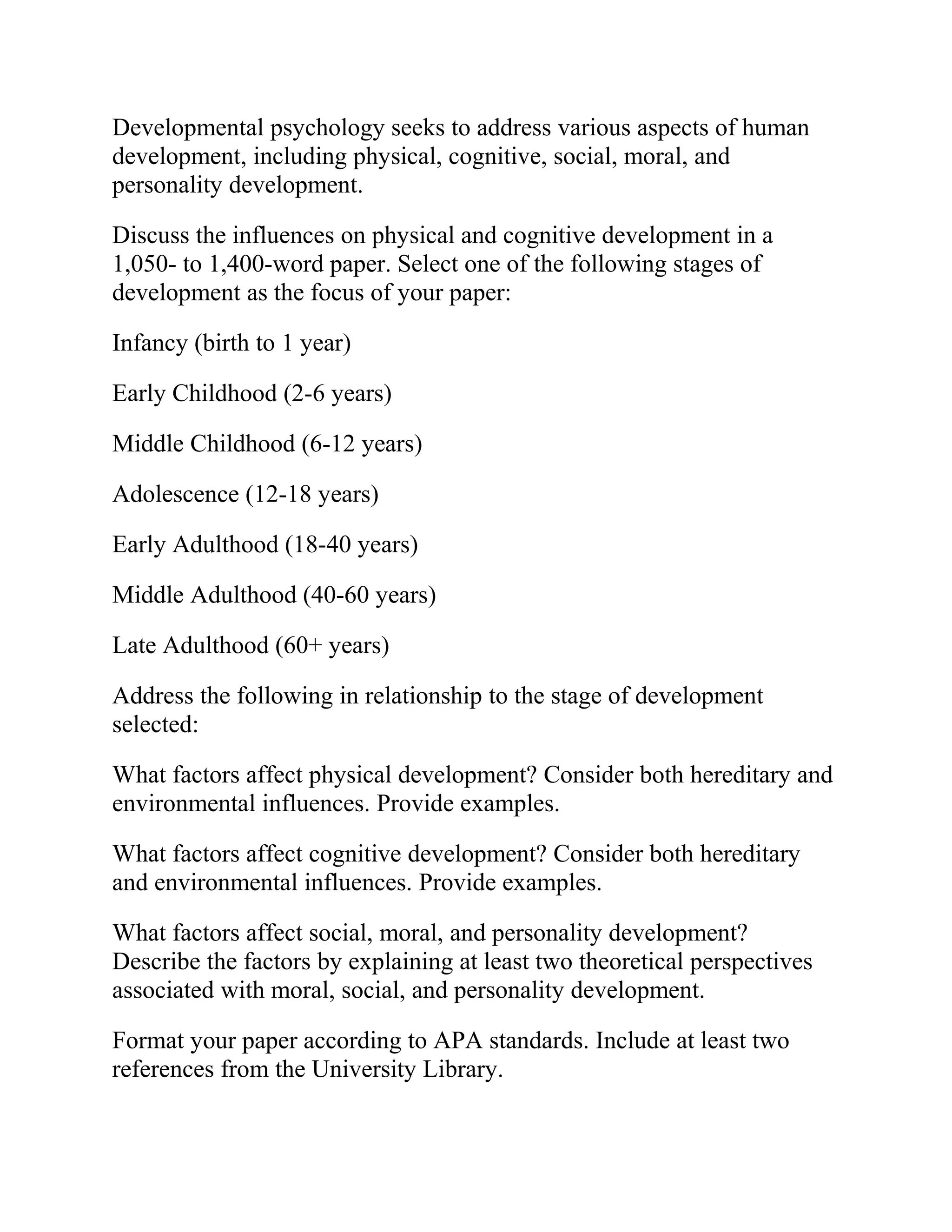 Developmental psychology seeks to address various aspects of human
development, including physical, cognitive, social, moral, and
personality development.
Discuss the influences on physical and cognitive development in a
1,050- to 1,400-word paper. Select one of the following stages of
development as the focus of your paper:
Infancy (birth to 1 year)
Early Childhood (2-6 years)
Middle Childhood (6-12 years)
Adolescence (12-18 years)
Early Adulthood (18-40 years)
Middle Adulthood (40-60 years)
Late Adulthood (60+ years)
Address the following in relationship to the stage of development
selected:
What factors affect physical development? Consider both hereditary and
environmental influences. Provide examples.
What factors affect cognitive development? Consider both hereditary
and environmental influences. Provide examples.
What factors affect social, moral, and personality development?
Describe the factors by explaining at least two theoretical perspectives
associated with moral, social, and personality development.
Format your paper according to APA standards. Include at least two
references from the University Library.
 