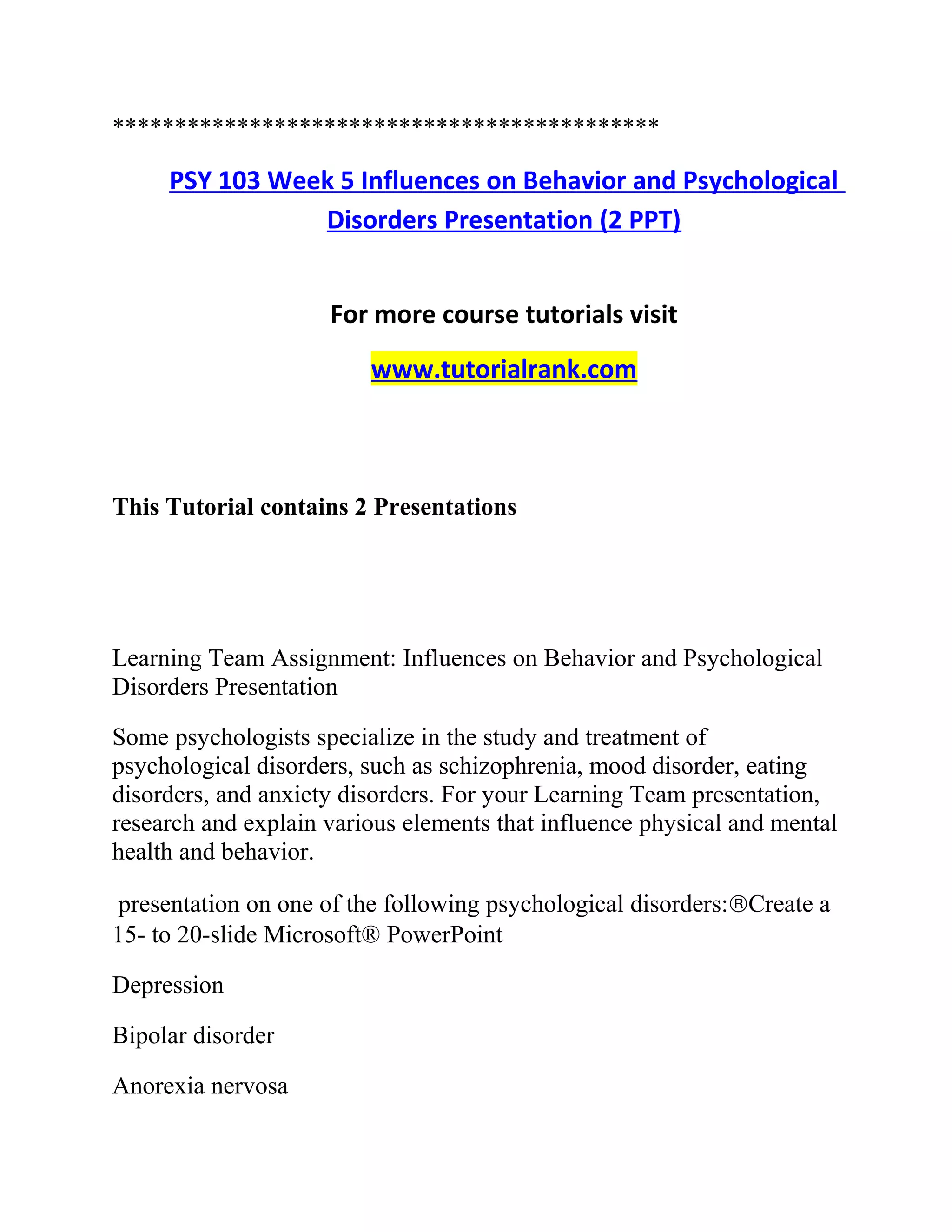 ********************************************
PSY 103 Week 5 Influences on Behavior and Psychological
Disorders Presentation (2 PPT)
For more course tutorials visit
www.tutorialrank.com
This Tutorial contains 2 Presentations
Learning Team Assignment: Influences on Behavior and Psychological
Disorders Presentation
Some psychologists specialize in the study and treatment of
psychological disorders, such as schizophrenia, mood disorder, eating
disorders, and anxiety disorders. For your Learning Team presentation,
research and explain various elements that influence physical and mental
health and behavior.
presentation on one of the following psychological disorders:®Create a
15- to 20-slide Microsoft® PowerPoint
Depression
Bipolar disorder
Anorexia nervosa
 
