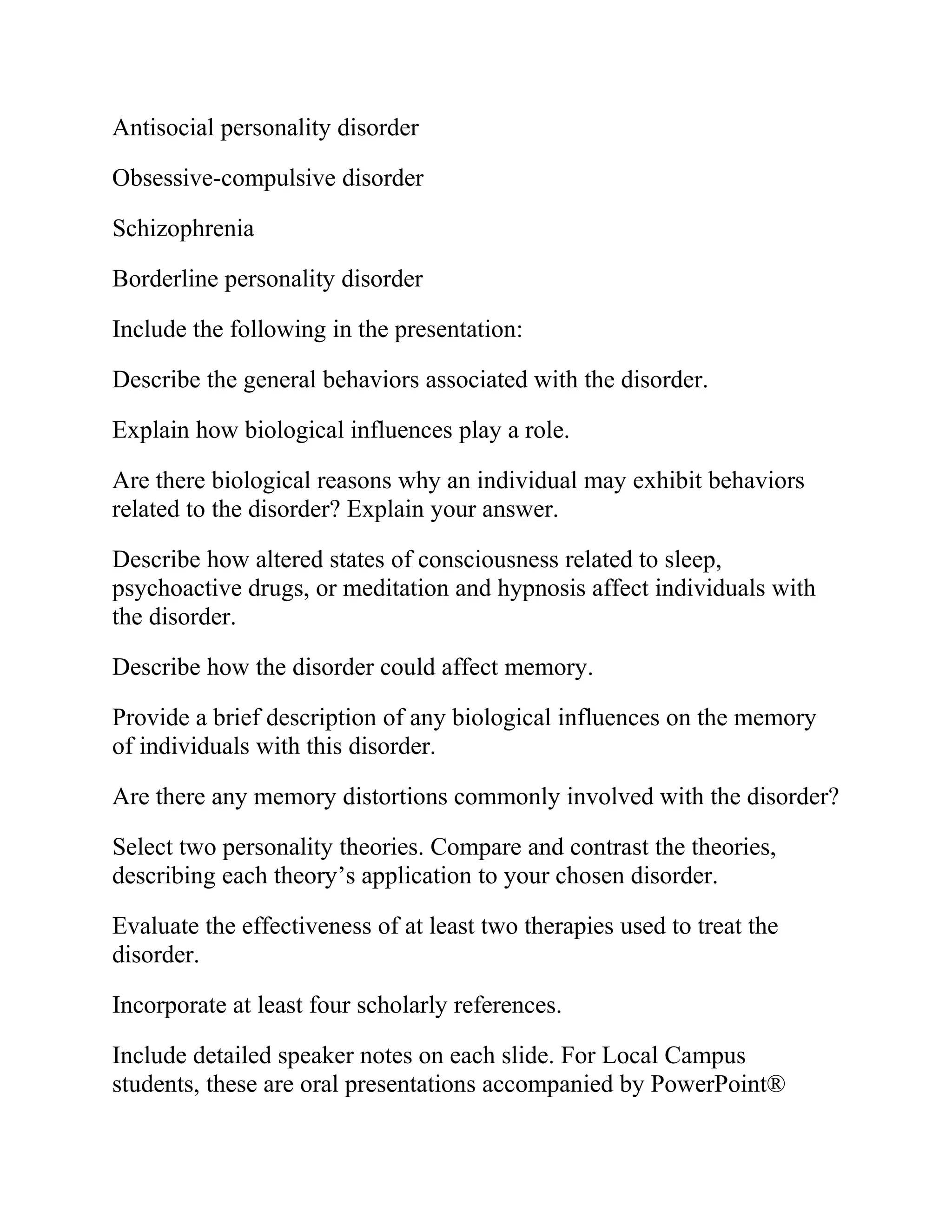 Antisocial personality disorder
Obsessive-compulsive disorder
Schizophrenia
Borderline personality disorder
Include the following in the presentation:
Describe the general behaviors associated with the disorder.
Explain how biological influences play a role.
Are there biological reasons why an individual may exhibit behaviors
related to the disorder? Explain your answer.
Describe how altered states of consciousness related to sleep,
psychoactive drugs, or meditation and hypnosis affect individuals with
the disorder.
Describe how the disorder could affect memory.
Provide a brief description of any biological influences on the memory
of individuals with this disorder.
Are there any memory distortions commonly involved with the disorder?
Select two personality theories. Compare and contrast the theories,
describing each theory’s application to your chosen disorder.
Evaluate the effectiveness of at least two therapies used to treat the
disorder.
Incorporate at least four scholarly references.
Include detailed speaker notes on each slide. For Local Campus
students, these are oral presentations accompanied by PowerPoint®
 