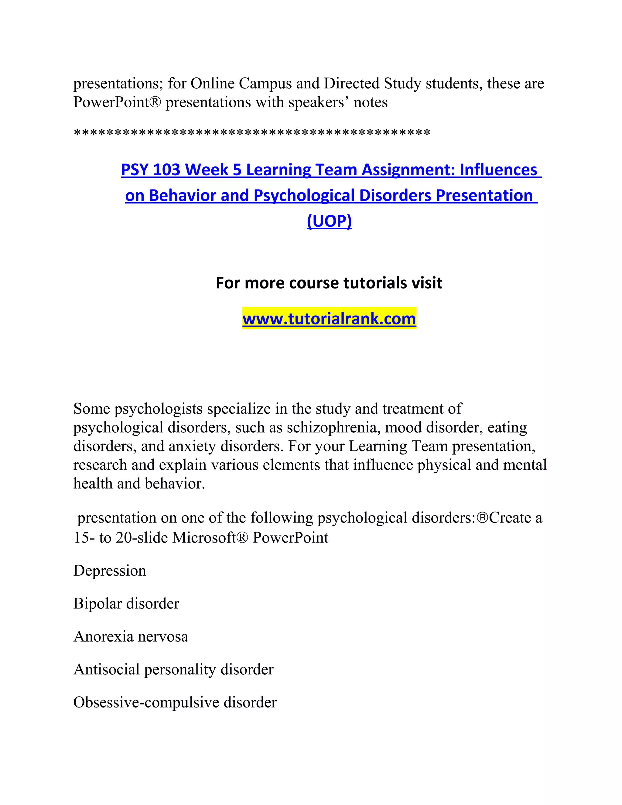 presentations; for Online Campus and Directed Study students, these are
PowerPoint® presentations with speakers’ notes
********************************************
PSY 103 Week 5 Learning Team Assignment: Influences
on Behavior and Psychological Disorders Presentation
(UOP)
For more course tutorials visit
www.tutorialrank.com
Some psychologists specialize in the study and treatment of
psychological disorders, such as schizophrenia, mood disorder, eating
disorders, and anxiety disorders. For your Learning Team presentation,
research and explain various elements that influence physical and mental
health and behavior.
presentation on one of the following psychological disorders:®Create a
15- to 20-slide Microsoft® PowerPoint
Depression
Bipolar disorder
Anorexia nervosa
Antisocial personality disorder
Obsessive-compulsive disorder
 