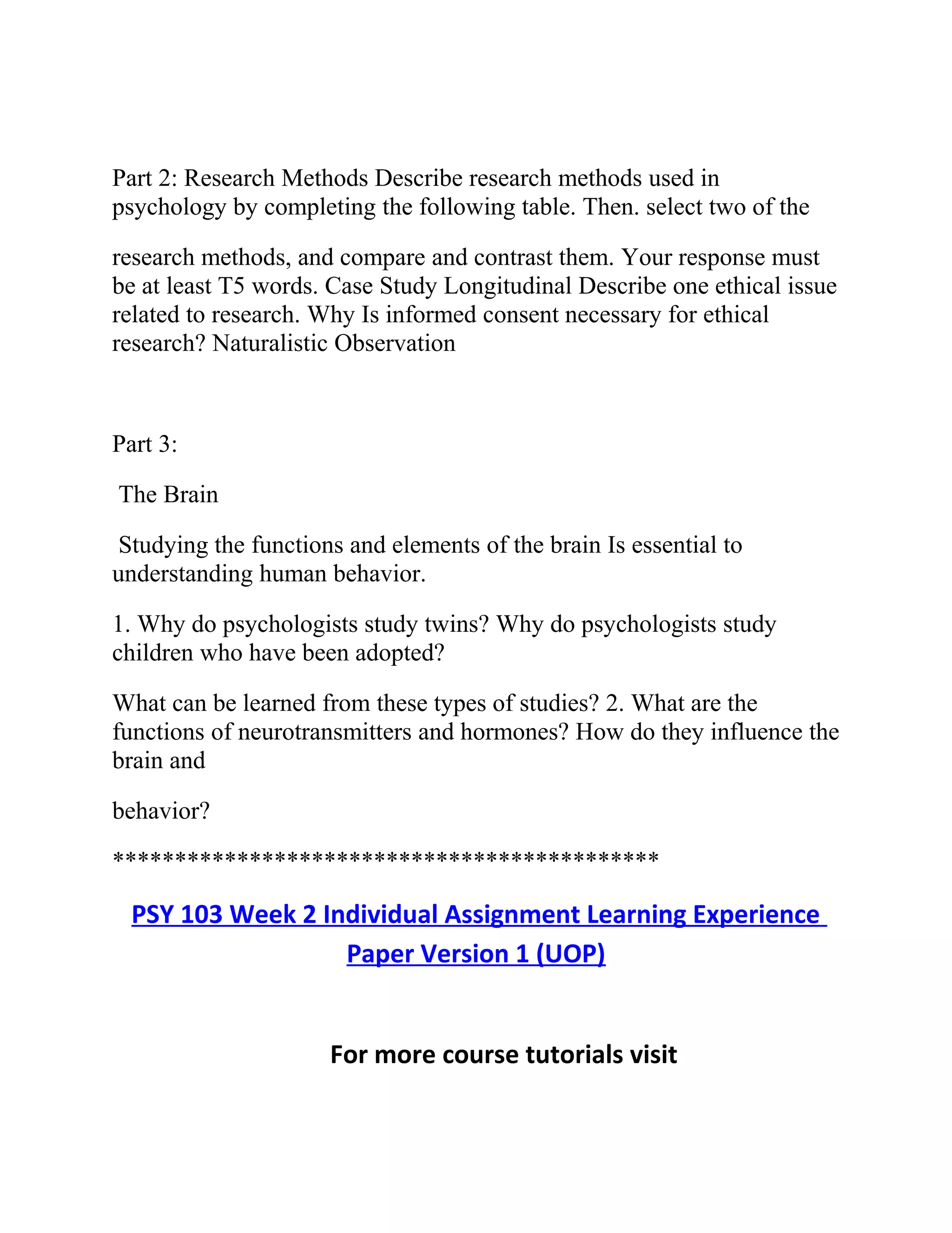 Part 2: Research Methods Describe research methods used in
psychology by completing the following table. Then. select two of the
research methods, and compare and contrast them. Your response must
be at least T5 words. Case Study Longitudinal Describe one ethical issue
related to research. Why Is informed consent necessary for ethical
research? Naturalistic Observation
Part 3:
The Brain
Studying the functions and elements of the brain Is essential to
understanding human behavior.
1. Why do psychologists study twins? Why do psychologists study
children who have been adopted?
What can be learned from these types of studies? 2. What are the
functions of neurotransmitters and hormones? How do they influence the
brain and
behavior?
********************************************
PSY 103 Week 2 Individual Assignment Learning Experience
Paper Version 1 (UOP)
For more course tutorials visit
 
