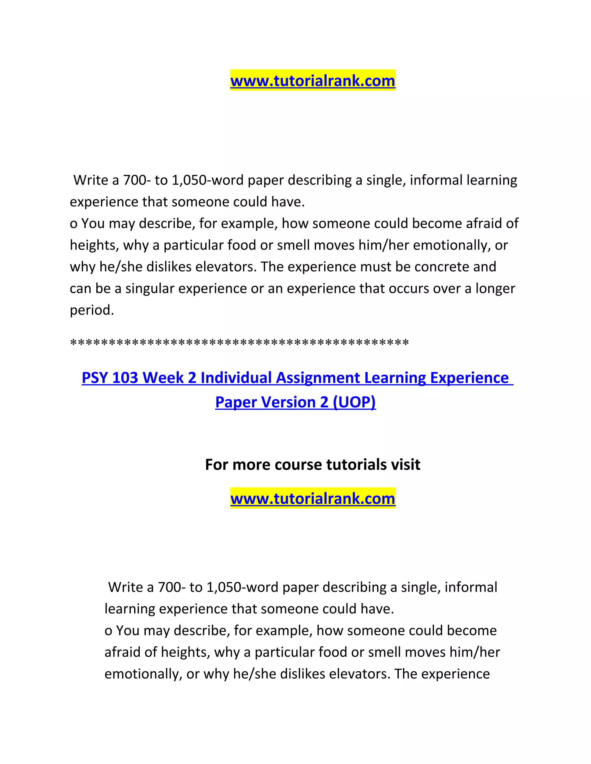 www.tutorialrank.com
Write a 700- to 1,050-word paper describing a single, informal learning
experience that someone could have.
o You may describe, for example, how someone could become afraid of
heights, why a particular food or smell moves him/her emotionally, or
why he/she dislikes elevators. The experience must be concrete and
can be a singular experience or an experience that occurs over a longer
period.
********************************************
PSY 103 Week 2 Individual Assignment Learning Experience
Paper Version 2 (UOP)
For more course tutorials visit
www.tutorialrank.com
Write a 700- to 1,050-word paper describing a single, informal
learning experience that someone could have.
o You may describe, for example, how someone could become
afraid of heights, why a particular food or smell moves him/her
emotionally, or why he/she dislikes elevators. The experience
 
