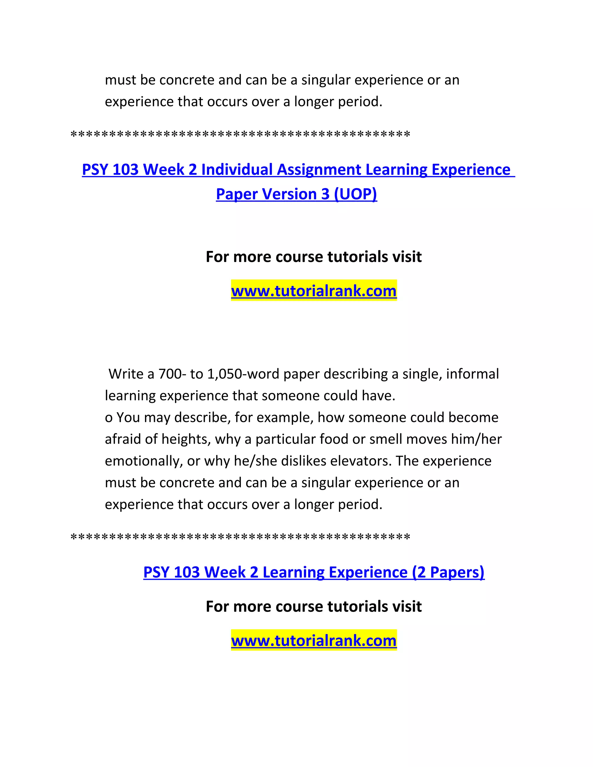 must be concrete and can be a singular experience or an
experience that occurs over a longer period.
********************************************
PSY 103 Week 2 Individual Assignment Learning Experience
Paper Version 3 (UOP)
For more course tutorials visit
www.tutorialrank.com
Write a 700- to 1,050-word paper describing a single, informal
learning experience that someone could have.
o You may describe, for example, how someone could become
afraid of heights, why a particular food or smell moves him/her
emotionally, or why he/she dislikes elevators. The experience
must be concrete and can be a singular experience or an
experience that occurs over a longer period.
********************************************
PSY 103 Week 2 Learning Experience (2 Papers)
For more course tutorials visit
www.tutorialrank.com
 