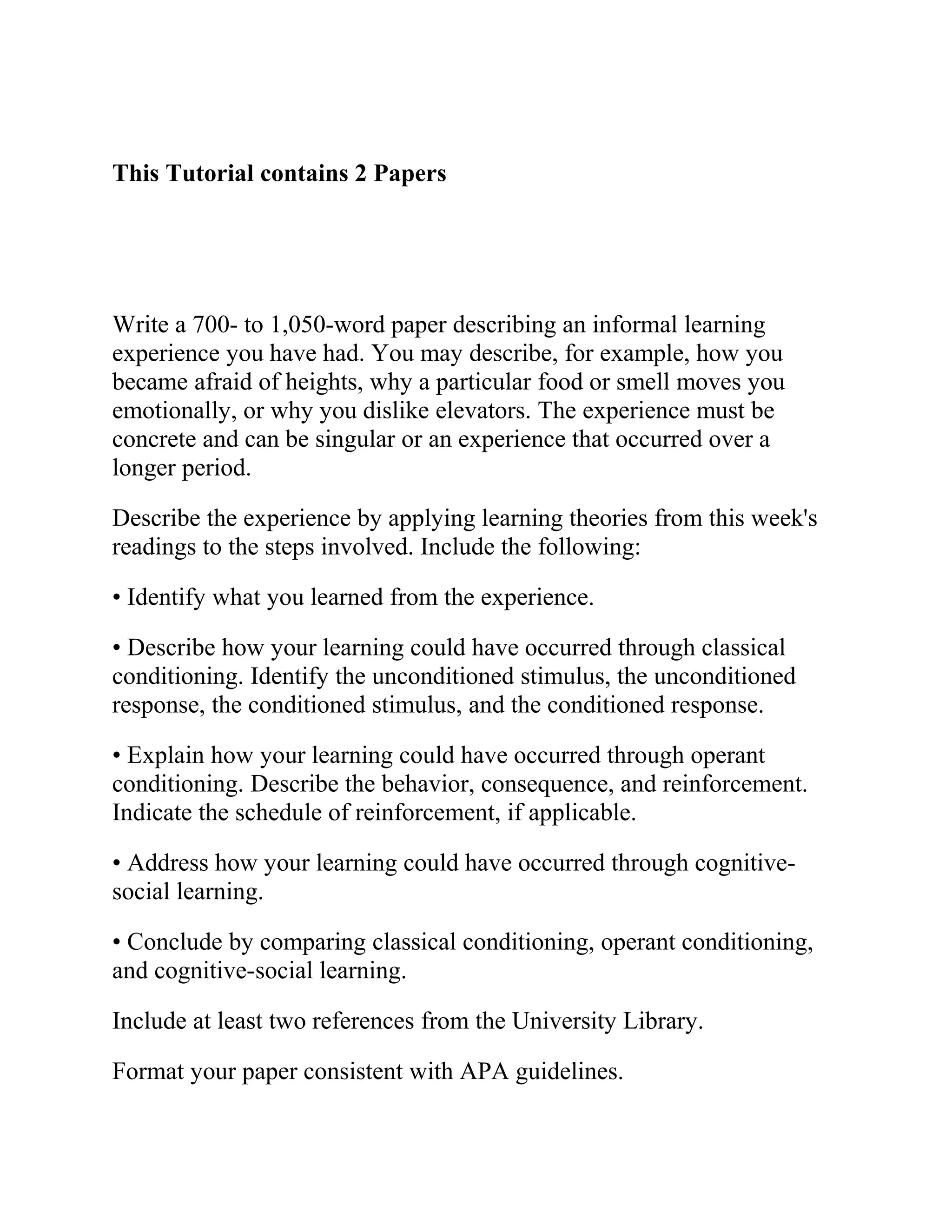 This Tutorial contains 2 Papers
Write a 700- to 1,050-word paper describing an informal learning
experience you have had. You may describe, for example, how you
became afraid of heights, why a particular food or smell moves you
emotionally, or why you dislike elevators. The experience must be
concrete and can be singular or an experience that occurred over a
longer period.
Describe the experience by applying learning theories from this week's
readings to the steps involved. Include the following:
• Identify what you learned from the experience.
• Describe how your learning could have occurred through classical
conditioning. Identify the unconditioned stimulus, the unconditioned
response, the conditioned stimulus, and the conditioned response.
• Explain how your learning could have occurred through operant
conditioning. Describe the behavior, consequence, and reinforcement.
Indicate the schedule of reinforcement, if applicable.
• Address how your learning could have occurred through cognitive-
social learning.
• Conclude by comparing classical conditioning, operant conditioning,
and cognitive-social learning.
Include at least two references from the University Library.
Format your paper consistent with APA guidelines.
 