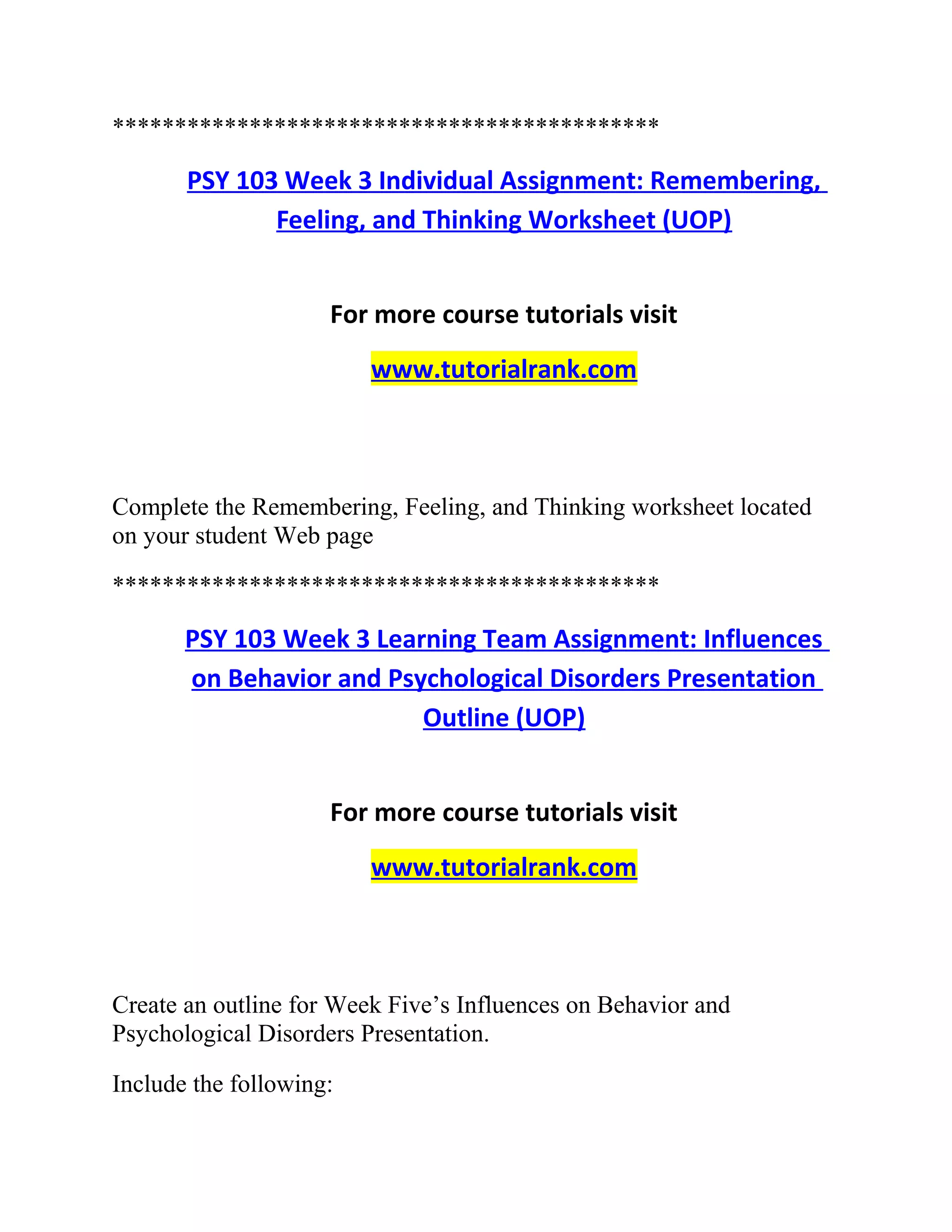********************************************
PSY 103 Week 3 Individual Assignment: Remembering,
Feeling, and Thinking Worksheet (UOP)
For more course tutorials visit
www.tutorialrank.com
Complete the Remembering, Feeling, and Thinking worksheet located
on your student Web page
********************************************
PSY 103 Week 3 Learning Team Assignment: Influences
on Behavior and Psychological Disorders Presentation
Outline (UOP)
For more course tutorials visit
www.tutorialrank.com
Create an outline for Week Five’s Influences on Behavior and
Psychological Disorders Presentation.
Include the following:
 