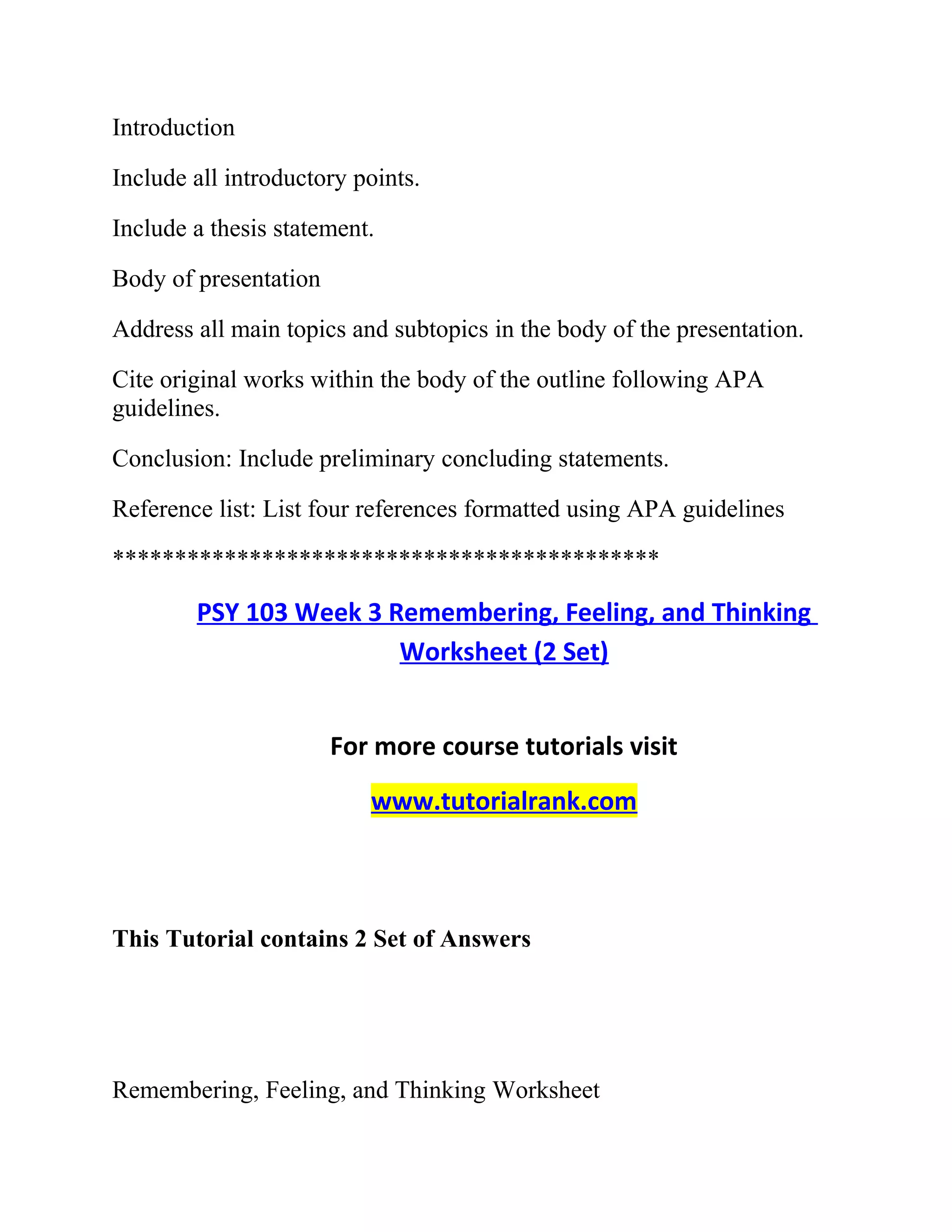 Introduction
Include all introductory points.
Include a thesis statement.
Body of presentation
Address all main topics and subtopics in the body of the presentation.
Cite original works within the body of the outline following APA
guidelines.
Conclusion: Include preliminary concluding statements.
Reference list: List four references formatted using APA guidelines
********************************************
PSY 103 Week 3 Remembering, Feeling, and Thinking
Worksheet (2 Set)
For more course tutorials visit
www.tutorialrank.com
This Tutorial contains 2 Set of Answers
Remembering, Feeling, and Thinking Worksheet
 