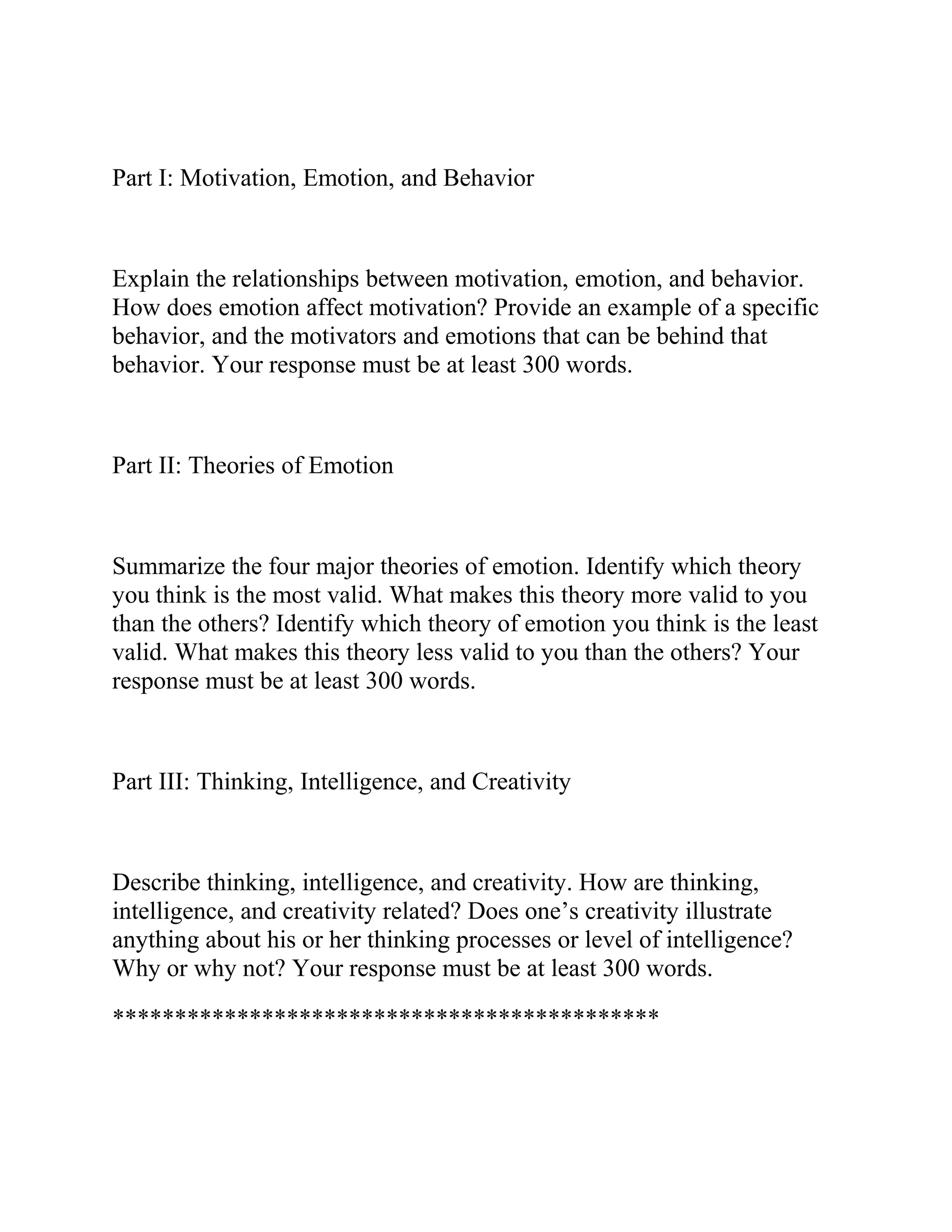 Part I: Motivation, Emotion, and Behavior
Explain the relationships between motivation, emotion, and behavior.
How does emotion affect motivation? Provide an example of a specific
behavior, and the motivators and emotions that can be behind that
behavior. Your response must be at least 300 words.
Part II: Theories of Emotion
Summarize the four major theories of emotion. Identify which theory
you think is the most valid. What makes this theory more valid to you
than the others? Identify which theory of emotion you think is the least
valid. What makes this theory less valid to you than the others? Your
response must be at least 300 words.
Part III: Thinking, Intelligence, and Creativity
Describe thinking, intelligence, and creativity. How are thinking,
intelligence, and creativity related? Does one’s creativity illustrate
anything about his or her thinking processes or level of intelligence?
Why or why not? Your response must be at least 300 words.
********************************************
 