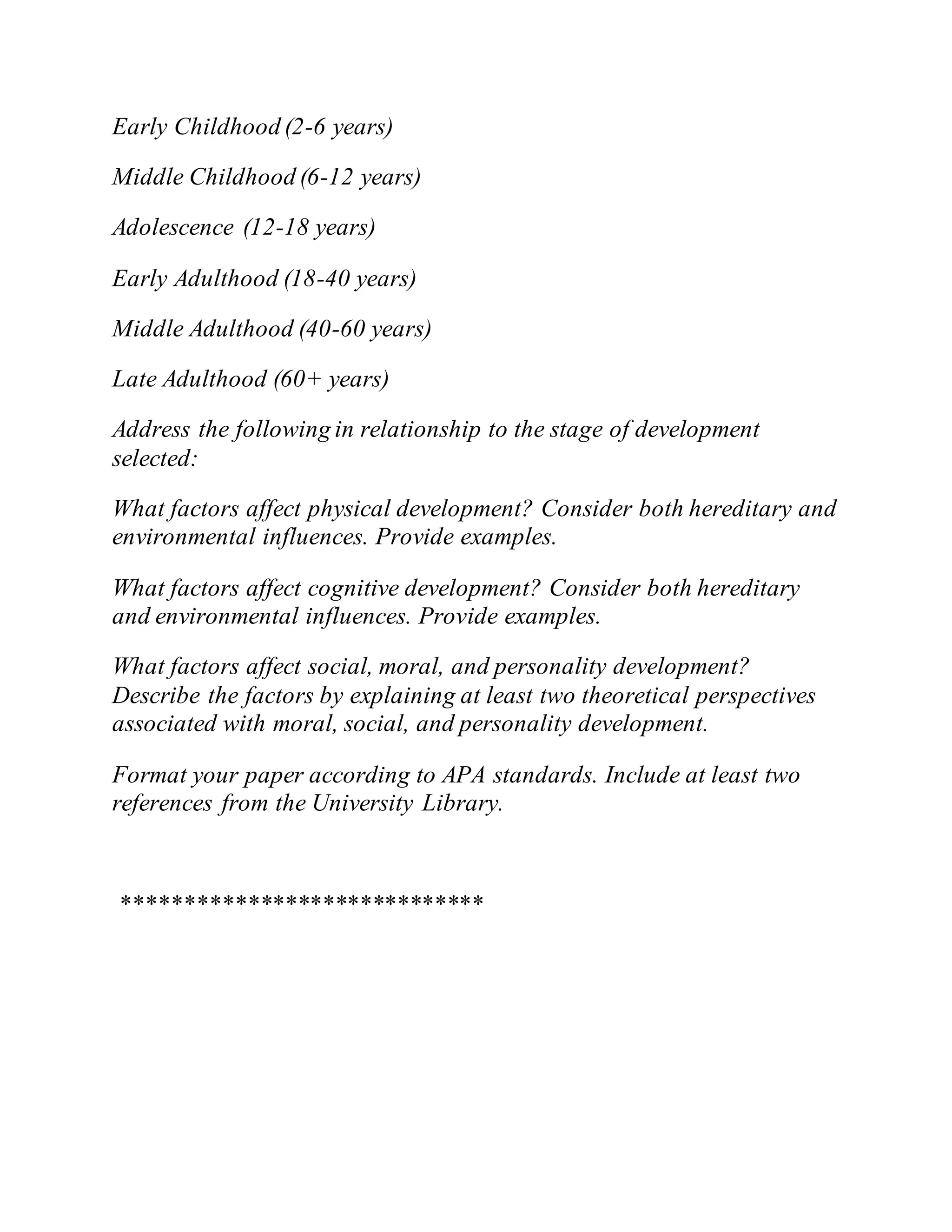 Early Childhood (2-6 years)
Middle Childhood (6-12 years)
Adolescence (12-18 years)
Early Adulthood (18-40 years)
Middle Adulthood (40-60 years)
Late Adulthood (60+ years)
Address the following in relationship to the stage of development
selected:
What factors affect physical development? Consider both hereditary and
environmental influences. Provide examples.
What factors affect cognitive development? Consider both hereditary
and environmental influences. Provide examples.
What factors affect social, moral, and personality development?
Describe the factors by explaining at least two theoretical perspectives
associated with moral, social, and personality development.
Format your paper according to APA standards. Include at least two
references from the University Library.
*****************************
 