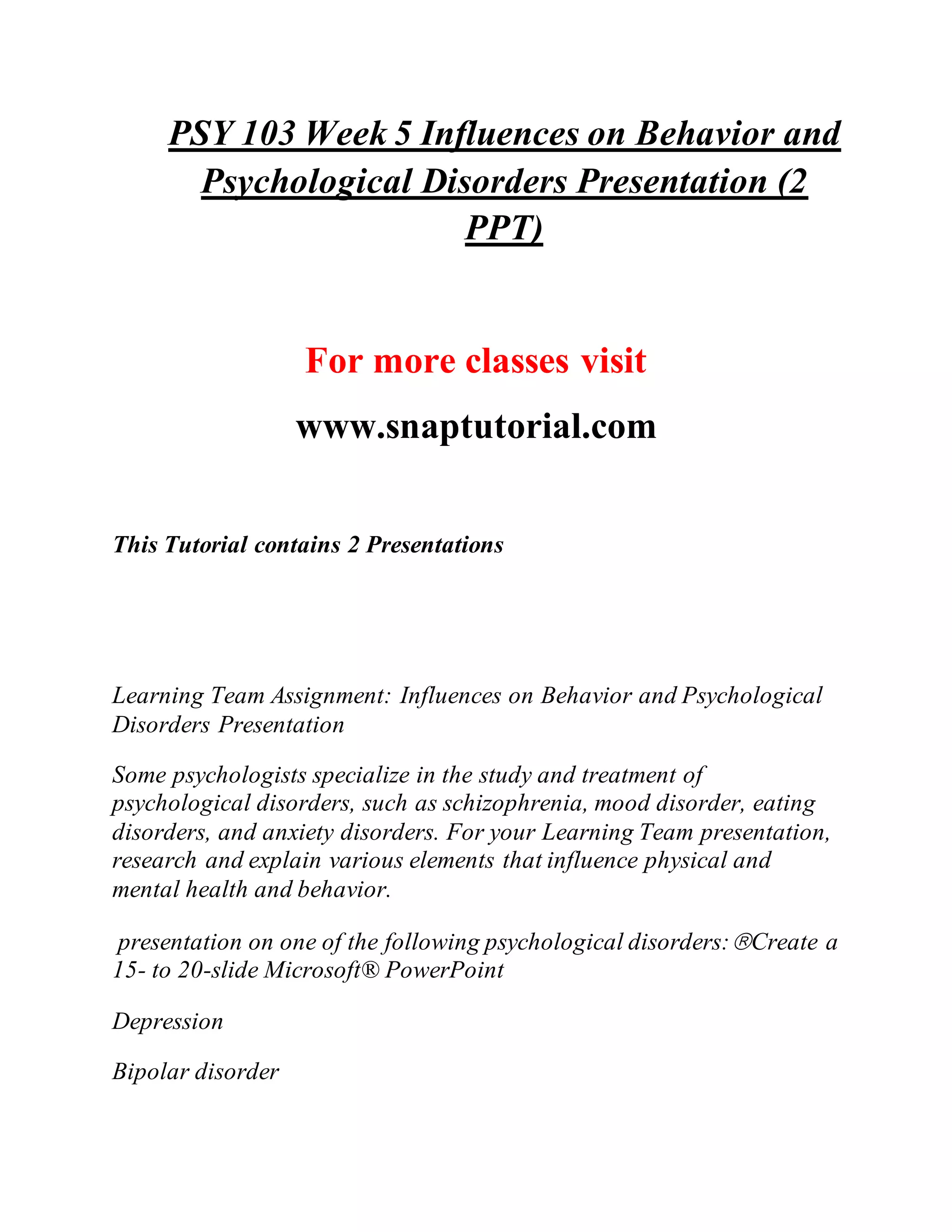 PSY 103 Week 5 Influences on Behavior and
Psychological Disorders Presentation (2
PPT)
For more classes visit
www.snaptutorial.com
This Tutorial contains 2 Presentations
Learning Team Assignment: Influences on Behavior and Psychological
Disorders Presentation
Some psychologists specialize in the study and treatment of
psychological disorders, such as schizophrenia, mood disorder, eating
disorders, and anxiety disorders. For your Learning Team presentation,
research and explain various elements that influence physical and
mental health and behavior.
presentation on one of the following psychological disorders:Create a
15- to 20-slide Microsoft® PowerPoint
Depression
Bipolar disorder
 