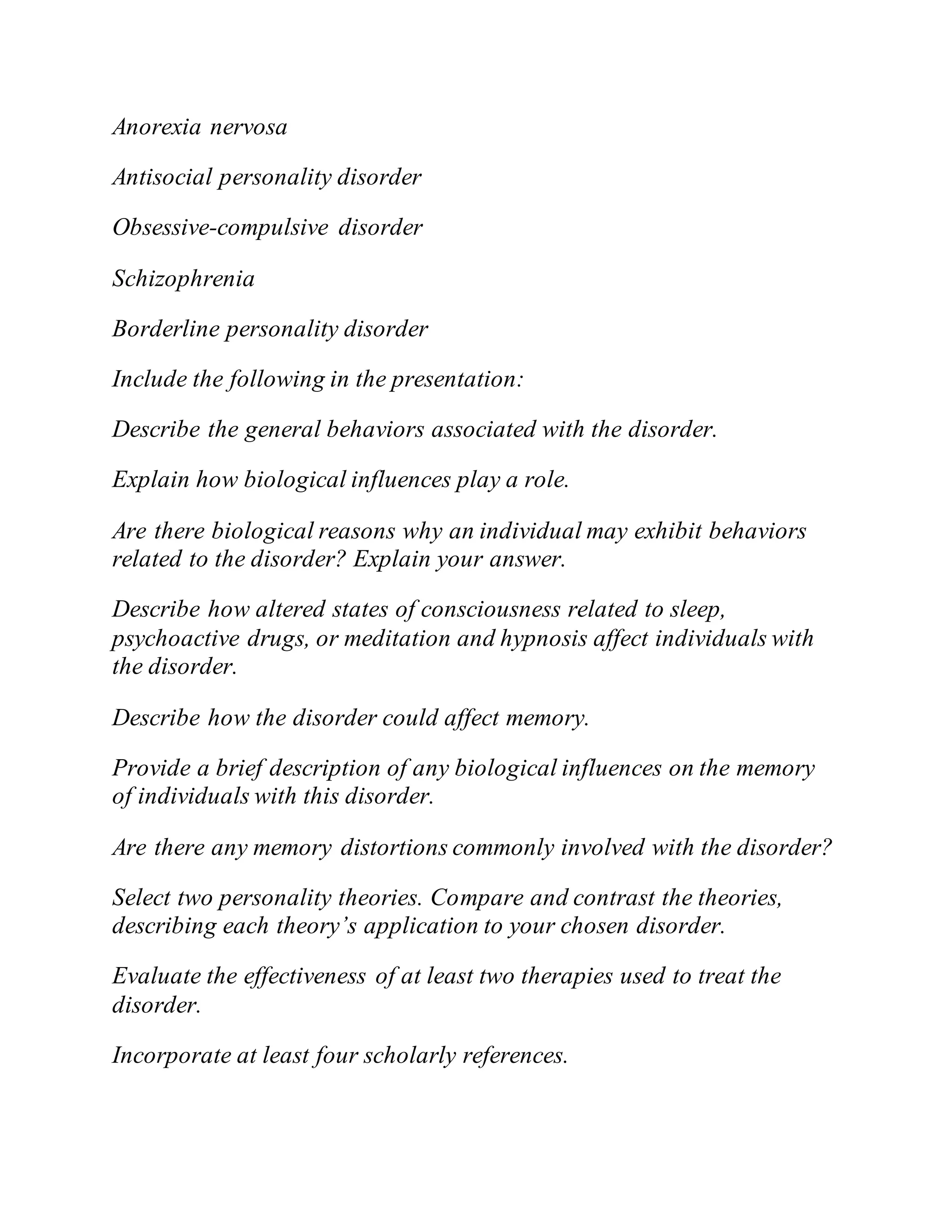 Anorexia nervosa
Antisocial personality disorder
Obsessive-compulsive disorder
Schizophrenia
Borderline personality disorder
Include the following in the presentation:
Describe the general behaviors associated with the disorder.
Explain how biological influences play a role.
Are there biological reasons why an individual may exhibit behaviors
related to the disorder? Explain your answer.
Describe how altered states of consciousness related to sleep,
psychoactive drugs, or meditation and hypnosis affect individuals with
the disorder.
Describe how the disorder could affect memory.
Provide a brief description of any biological influences on the memory
of individuals with this disorder.
Are there any memory distortions commonly involved with the disorder?
Select two personality theories. Compare and contrast the theories,
describing each theory’s application to your chosen disorder.
Evaluate the effectiveness of at least two therapies used to treat the
disorder.
Incorporate at least four scholarly references.
 