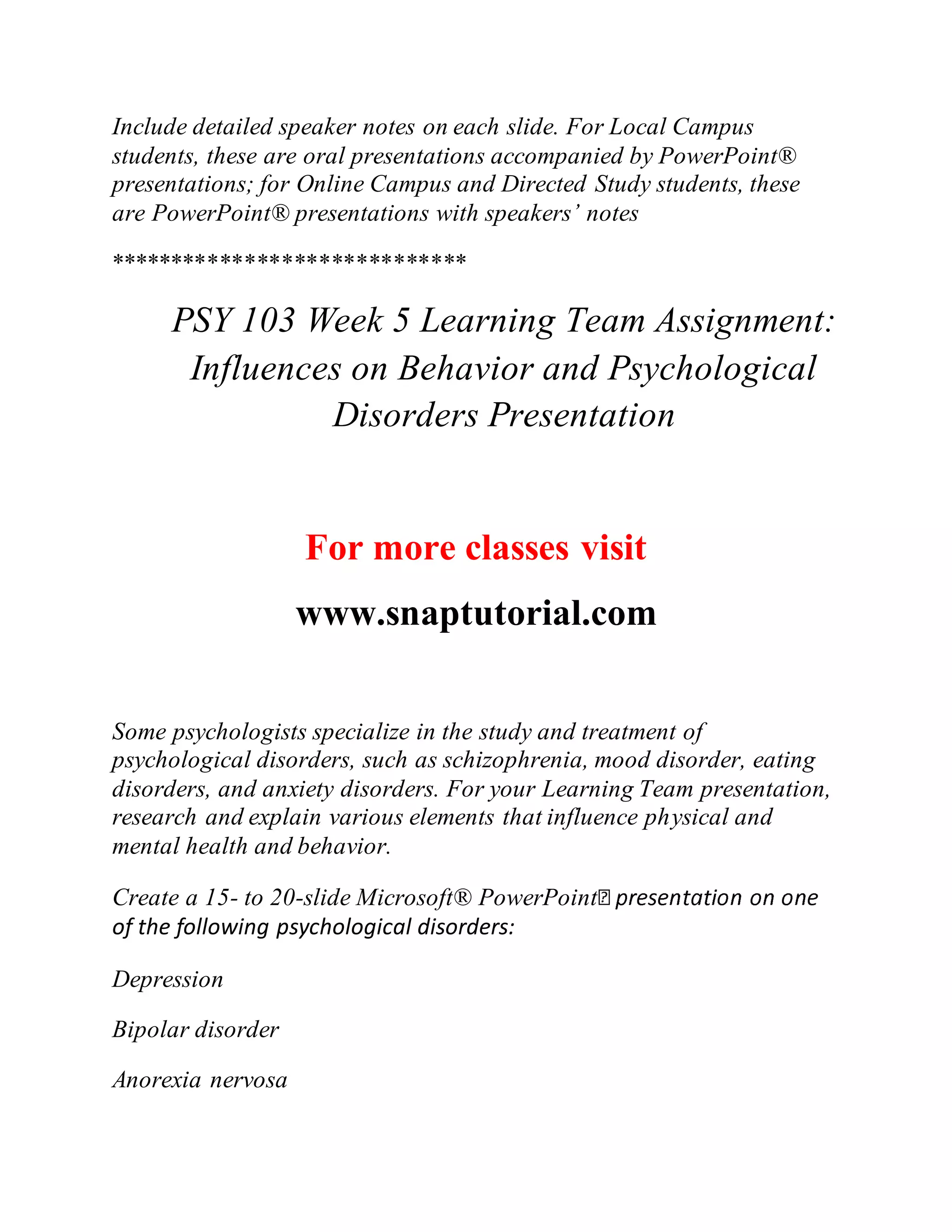 Include detailed speaker notes on each slide. For Local Campus
students, these are oral presentations accompanied by PowerPoint®
presentations; for Online Campus and Directed Study students, these
are PowerPoint® presentations with speakers’ notes
*****************************
PSY 103 Week 5 Learning Team Assignment:
Influences on Behavior and Psychological
Disorders Presentation
For more classes visit
www.snaptutorial.com
Some psychologists specialize in the study and treatment of
psychological disorders, such as schizophrenia, mood disorder, eating
disorders, and anxiety disorders. For your Learning Team presentation,
research and explain various elements that influence physical and
mental health and behavior.
Create a 15- to 20-slide Microsoft® PowerPoint
of the following psychological disorders:
Depression
Bipolar disorder
Anorexia nervosa
 