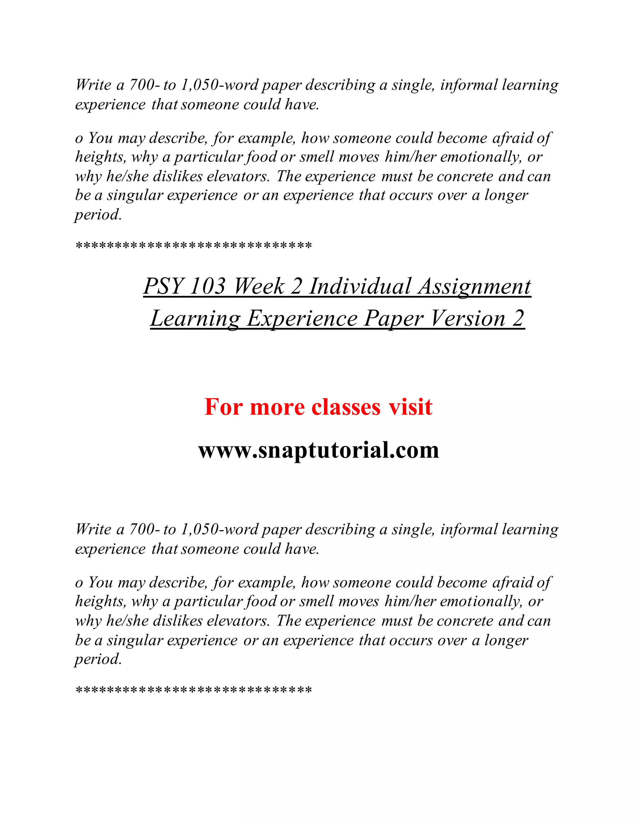 Write a 700- to 1,050-word paper describing a single, informal learning
experience that someone could have.
o You may describe, for example, how someone could become afraid of
heights, why a particular food or smell moves him/her emotionally, or
why he/she dislikes elevators. The experience must be concrete and can
be a singular experience or an experience that occurs over a longer
period.
*****************************
PSY 103 Week 2 Individual Assignment
Learning Experience Paper Version 2
For more classes visit
www.snaptutorial.com
Write a 700- to 1,050-word paper describing a single, informal learning
experience that someone could have.
o You may describe, for example, how someone could become afraid of
heights, why a particular food or smell moves him/her emotionally, or
why he/she dislikes elevators. The experience must be concrete and can
be a singular experience or an experience that occurs over a longer
period.
*****************************
 