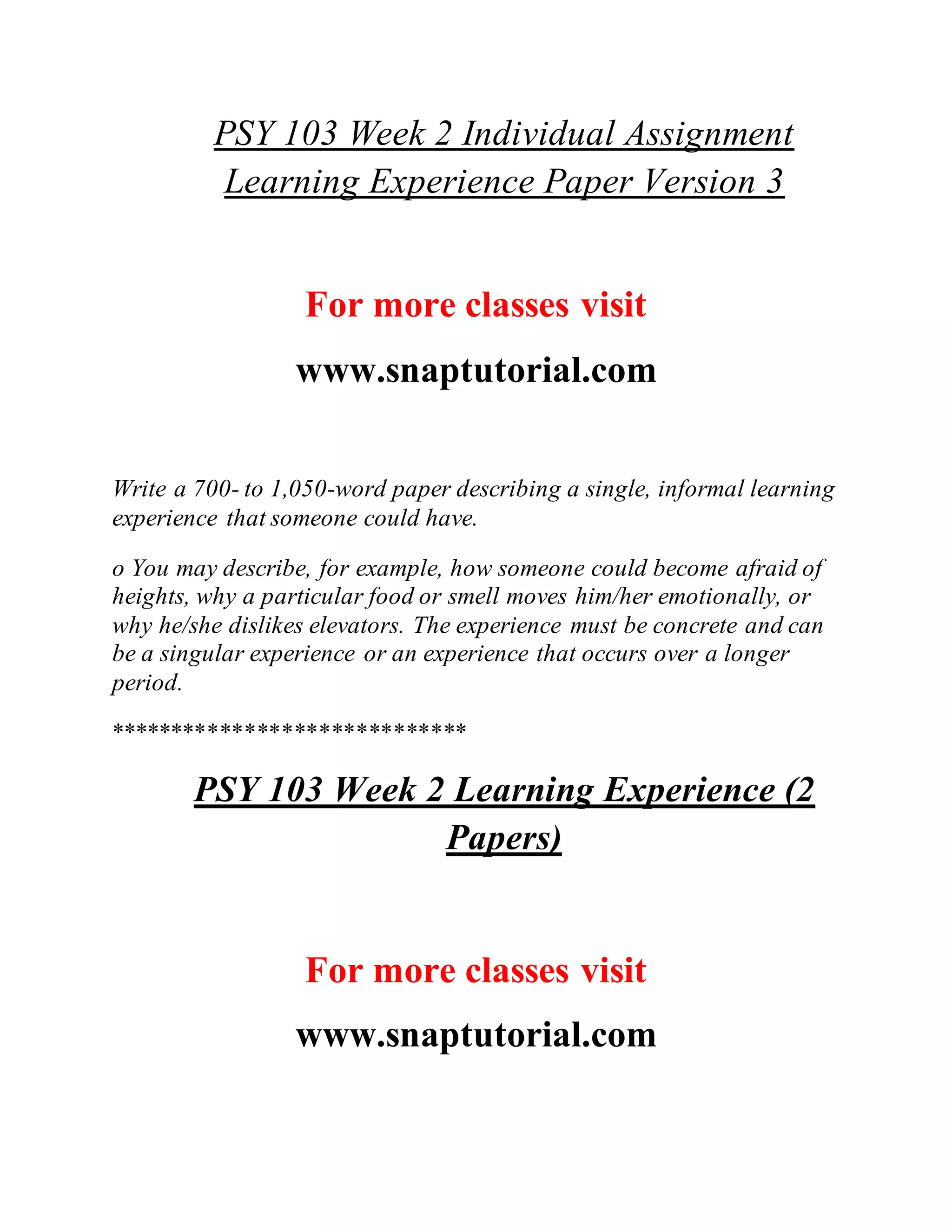 PSY 103 Week 2 Individual Assignment
Learning Experience Paper Version 3
For more classes visit
www.snaptutorial.com
Write a 700- to 1,050-word paper describing a single, informal learning
experience that someone could have.
o You may describe, for example, how someone could become afraid of
heights, why a particular food or smell moves him/her emotionally, or
why he/she dislikes elevators. The experience must be concrete and can
be a singular experience or an experience that occurs over a longer
period.
*****************************
PSY 103 Week 2 Learning Experience (2
Papers)
For more classes visit
www.snaptutorial.com
 
