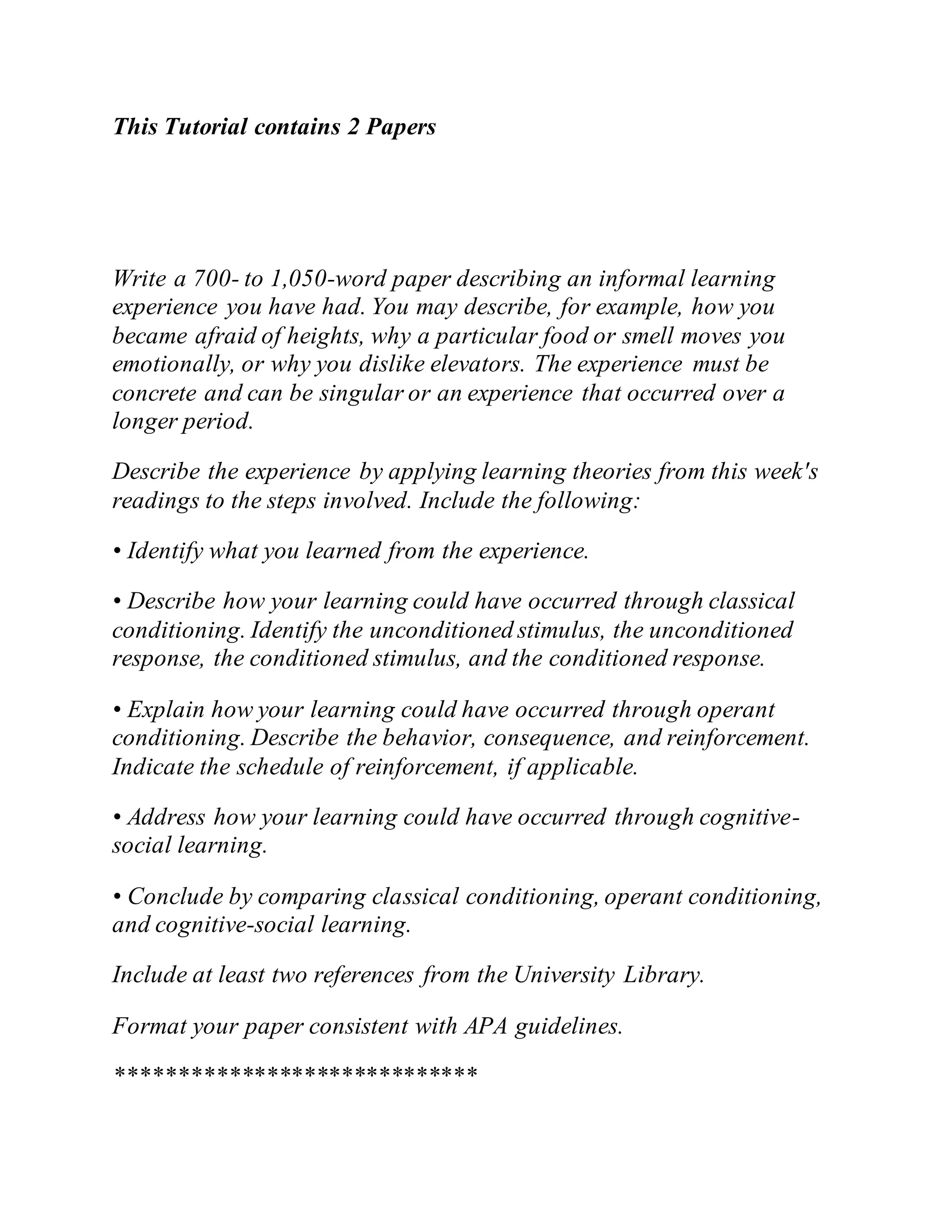 This Tutorial contains 2 Papers
Write a 700- to 1,050-word paper describing an informal learning
experience you have had. You may describe, for example, how you
became afraid of heights, why a particular food or smell moves you
emotionally, or why you dislike elevators. The experience must be
concrete and can be singular or an experience that occurred over a
longer period.
Describe the experience by applying learning theories from this week's
readings to the steps involved. Include the following:
• Identify what you learned from the experience.
• Describe how your learning could have occurred through classical
conditioning. Identify the unconditioned stimulus, the unconditioned
response, the conditioned stimulus, and the conditioned response.
• Explain how your learning could have occurred through operant
conditioning. Describe the behavior, consequence, and reinforcement.
Indicate the schedule of reinforcement, if applicable.
• Address how your learning could have occurred through cognitive-
social learning.
• Conclude by comparing classical conditioning, operant conditioning,
and cognitive-social learning.
Include at least two references from the University Library.
Format your paper consistent with APA guidelines.
*****************************
 