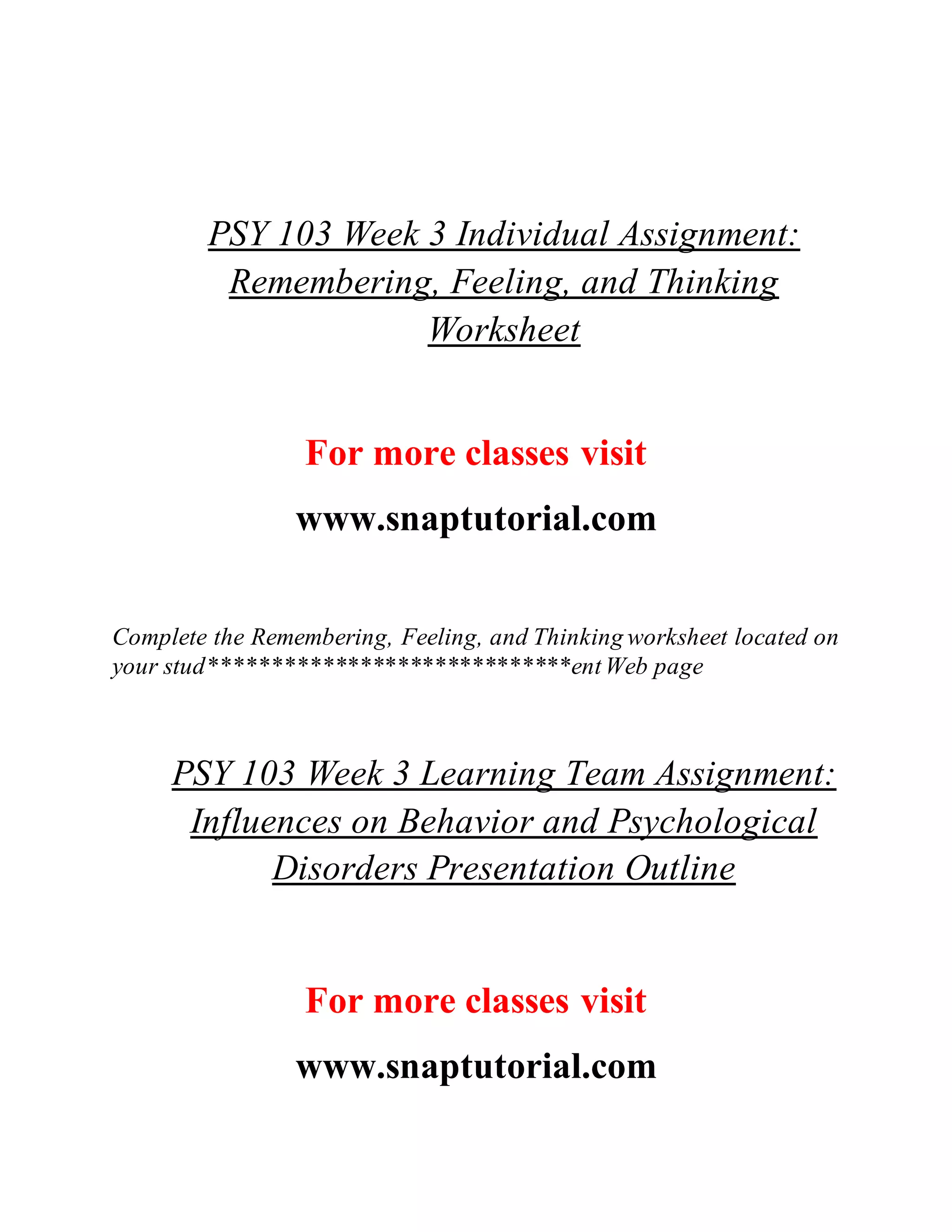 PSY 103 Week 3 Individual Assignment:
Remembering, Feeling, and Thinking
Worksheet
For more classes visit
www.snaptutorial.com
Complete the Remembering, Feeling, and Thinking worksheet located on
your stud*****************************entWeb page
PSY 103 Week 3 Learning Team Assignment:
Influences on Behavior and Psychological
Disorders Presentation Outline
For more classes visit
www.snaptutorial.com
 