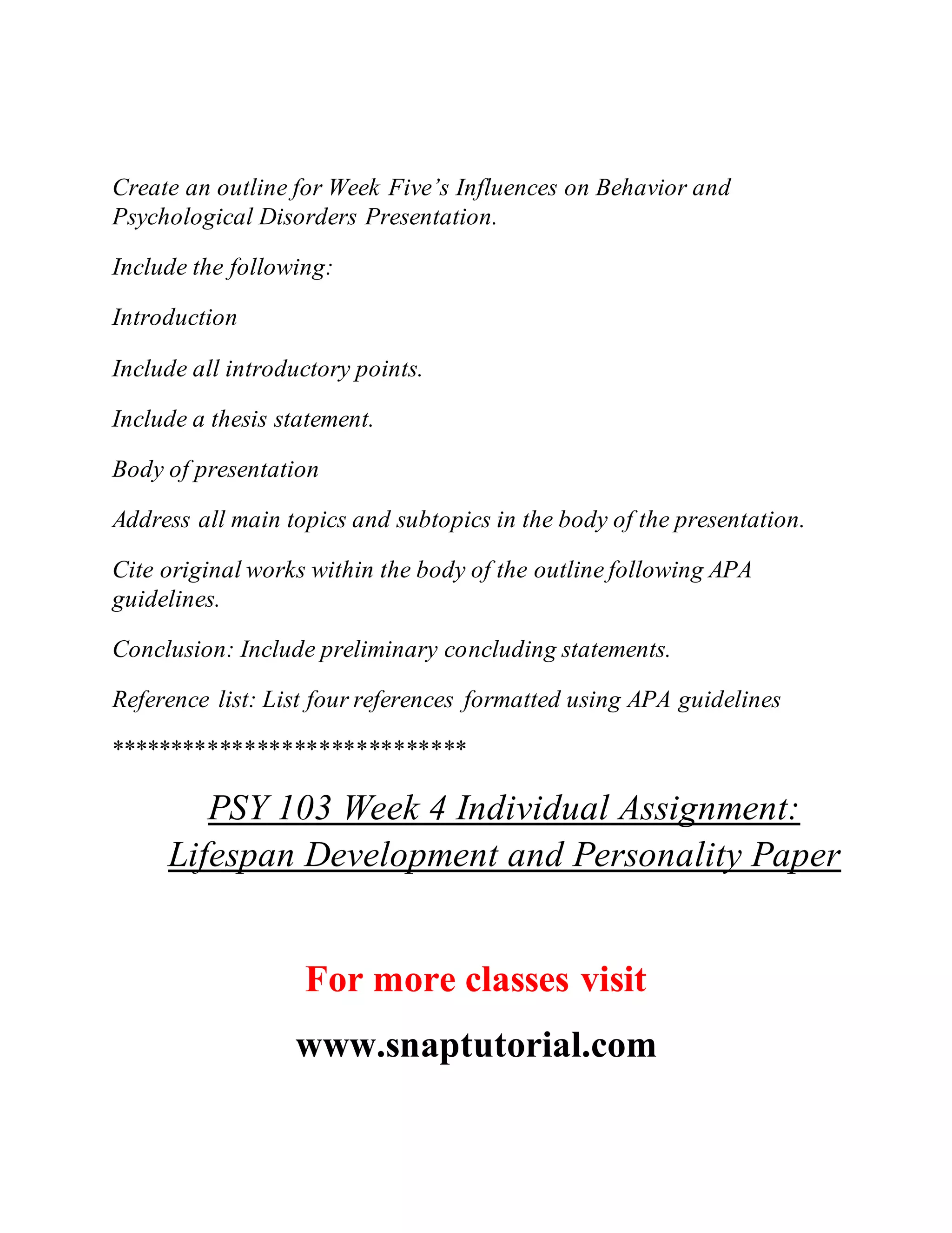 Create an outline for Week Five’s Influences on Behavior and
Psychological Disorders Presentation.
Include the following:
Introduction
Include all introductory points.
Include a thesis statement.
Body of presentation
Address all main topics and subtopics in the body of the presentation.
Cite original works within the body of the outline following APA
guidelines.
Conclusion: Include preliminary concluding statements.
Reference list: List four references formatted using APA guidelines
*****************************
PSY 103 Week 4 Individual Assignment:
Lifespan Development and Personality Paper
For more classes visit
www.snaptutorial.com
 