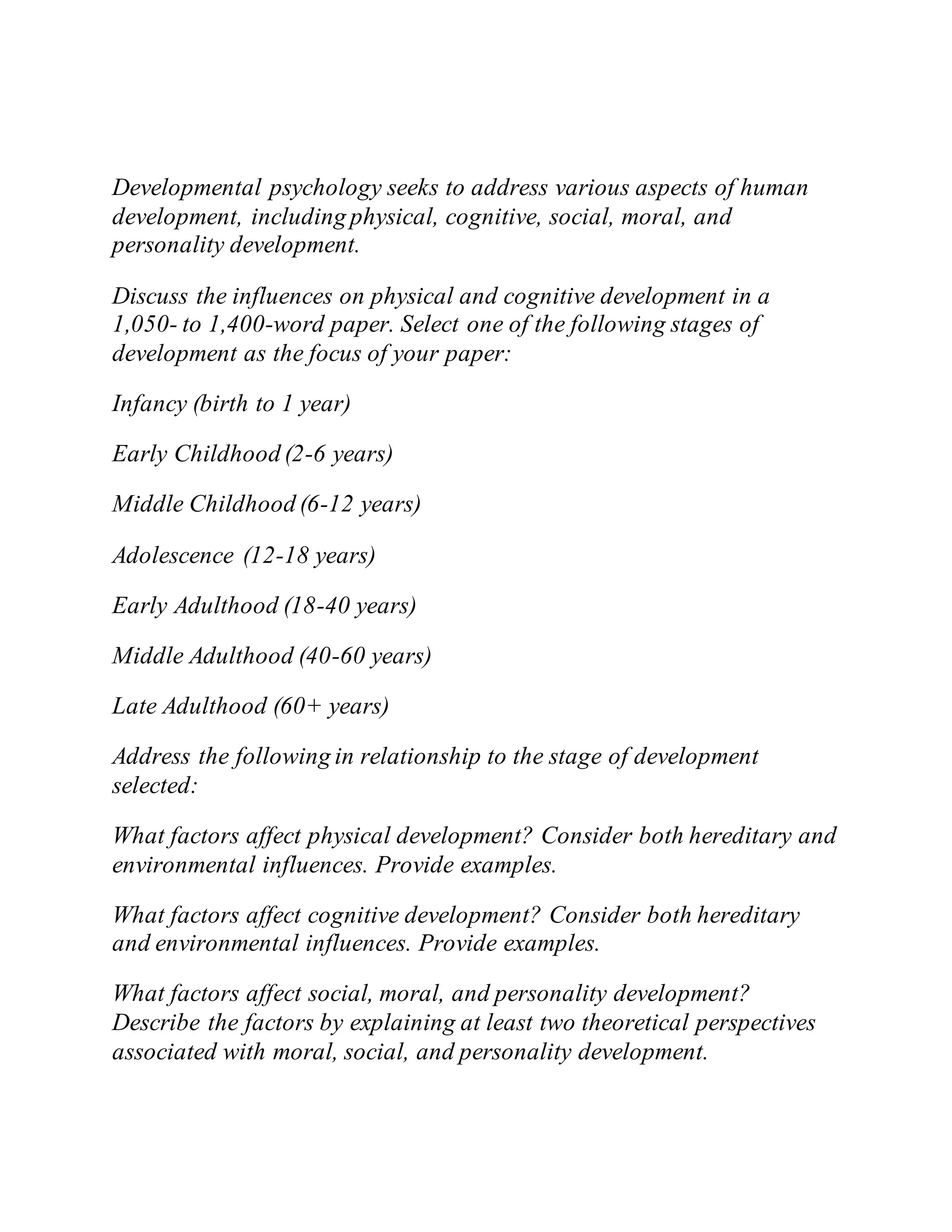 Developmental psychology seeks to address various aspects of human
development, including physical, cognitive, social, moral, and
personality development.
Discuss the influences on physical and cognitive development in a
1,050- to 1,400-word paper. Select one of the following stages of
development as the focus of your paper:
Infancy (birth to 1 year)
Early Childhood (2-6 years)
Middle Childhood (6-12 years)
Adolescence (12-18 years)
Early Adulthood (18-40 years)
Middle Adulthood (40-60 years)
Late Adulthood (60+ years)
Address the following in relationship to the stage of development
selected:
What factors affect physical development? Consider both hereditary and
environmental influences. Provide examples.
What factors affect cognitive development? Consider both hereditary
and environmental influences. Provide examples.
What factors affect social, moral, and personality development?
Describe the factors by explaining at least two theoretical perspectives
associated with moral, social, and personality development.
 