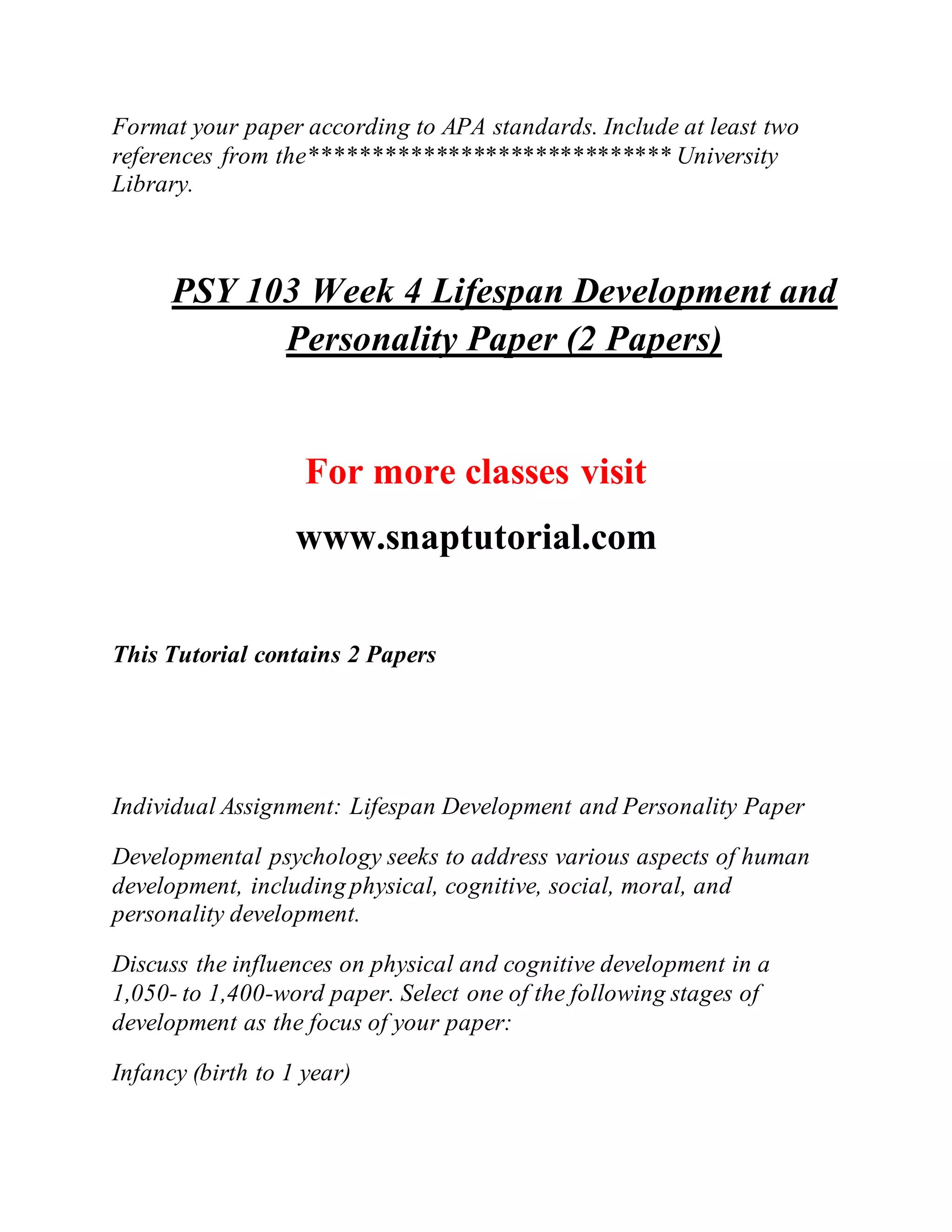 Format your paper according to APA standards. Include at least two
references from the***************************** University
Library.
PSY 103 Week 4 Lifespan Development and
Personality Paper (2 Papers)
For more classes visit
www.snaptutorial.com
This Tutorial contains 2 Papers
Individual Assignment: Lifespan Development and Personality Paper
Developmental psychology seeks to address various aspects of human
development, including physical, cognitive, social, moral, and
personality development.
Discuss the influences on physical and cognitive development in a
1,050- to 1,400-word paper. Select one of the following stages of
development as the focus of your paper:
Infancy (birth to 1 year)
 