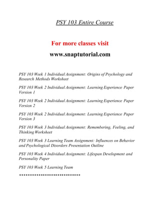 PSY 103 Entire Course
For more classes visit
www.snaptutorial.com
PSY 103 Week 1 Individual Assignment: Origins of Psychology and
Research Methods Worksheet
PSY 103 Week 2 Individual Assignment: Learning Experience Paper
Version 1
PSY 103 Week 2 Individual Assignment: Learning Experience Paper
Version 2
PSY 103 Week 2 Individual Assignment: Learning Experience Paper
Version 3
PSY 103 Week 3 Individual Assignment: Remembering, Feeling, and
Thinking Worksheet
PSY 103 Week 3 Learning Team Assignment: Influences on Behavior
and Psychological Disorders Presentation Outline
PSY 103 Week 4 Individual Assignment: Lifespan Development and
Personality Paper
PSY 103 Week 5 Learning Team
*****************************
 