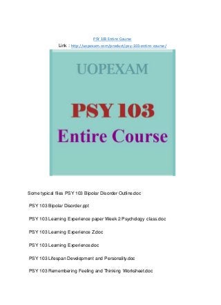 PSY 103 Entire Course
Link : http://uopexam.com/product/psy-103-entire-course/
Some typical files PSY 103 Bipolar Disorder Outline.doc
PSY 103 Bipolar Disorder.ppt
PSY 103 Learning Experience paper Week 2 Psychology class.doc
PSY 103 Learning Experience Z.doc
PSY 103 Learning Experience.doc
PSY 103 Lifespan Development and Personality.doc
PSY 103 Remembering Feeling and Thinking Worksheet.doc
 
