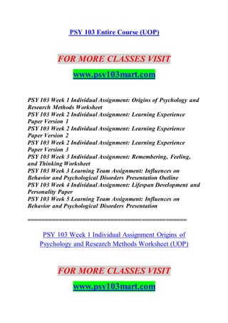 PSY 103 Entire Course (UOP)
FOR MORE CLASSES VISIT
www.psy103mart.com
PSY 103 Week 1 Individual Assignment: Origins of Psychology and
Research Methods Worksheet
PSY 103 Week 2 Individual Assignment: Learning Experience
Paper Version 1
PSY 103 Week 2 Individual Assignment: Learning Experience
Paper Version 2
PSY 103 Week 2 Individual Assignment: Learning Experience
Paper Version 3
PSY 103 Week 3 Individual Assignment: Remembering, Feeling,
and Thinking Worksheet
PSY 103 Week 3 Learning Team Assignment: Influences on
Behavior and Psychological Disorders Presentation Outline
PSY 103 Week 4 Individual Assignment: Lifespan Development and
Personality Paper
PSY 103 Week 5 Learning Team Assignment: Influences on
Behavior and Psychological Disorders Presentation
==============================================
PSY 103 Week 1 Individual Assignment Origins of
Psychology and Research Methods Worksheet (UOP)
FOR MORE CLASSES VISIT
www.psy103mart.com
 