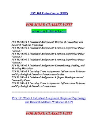PSY 103 Entire Course (UOP)
FOR MORE CLASSES VISIT
www.psy103mart.com
PSY 103 Week 1 Individual Assignment: Origins of Psychology and
Research Methods Worksheet
PSY 103 Week 2 Individual Assignment: Learning Experience Paper
Version 1
PSY 103 Week 2 Individual Assignment: Learning Experience Paper
Version 2
PSY 103 Week 2 Individual Assignment: Learning Experience Paper
Version 3
PSY 103 Week 3 Individual Assignment: Remembering, Feeling, and
Thinking Worksheet
PSY 103 Week 3 Learning Team Assignment: Influences on Behavior
and Psychological Disorders Presentation Outline
PSY 103 Week 4 Individual Assignment: Lifespan Development and
Personality Paper
PSY 103 Week 5 Learning Team Assignment: Influences on Behavior
and Psychological Disorders Presentation
==============================================
PSY 103 Week 1 Individual Assignment Origins of Psychology
and Research Methods Worksheet (UOP)
FOR MORE CLASSES VISIT
 
