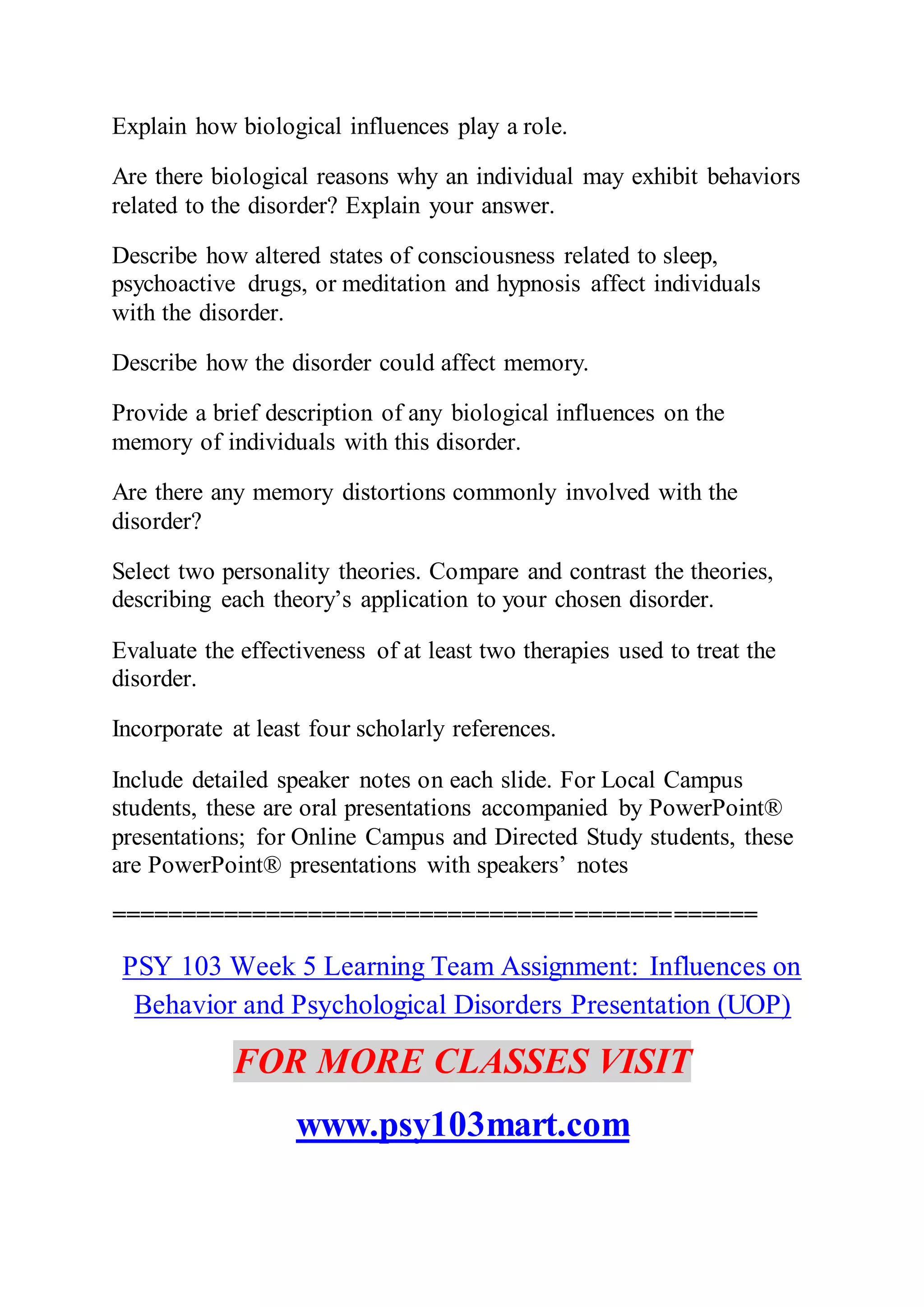 Explain how biological influences play a role.
Are there biological reasons why an individual may exhibit behaviors
related to the disorder? Explain your answer.
Describe how altered states of consciousness related to sleep,
psychoactive drugs, or meditation and hypnosis affect individuals
with the disorder.
Describe how the disorder could affect memory.
Provide a brief description of any biological influences on the
memory of individuals with this disorder.
Are there any memory distortions commonly involved with the
disorder?
Select two personality theories. Compare and contrast the theories,
describing each theory’s application to your chosen disorder.
Evaluate the effectiveness of at least two therapies used to treat the
disorder.
Incorporate at least four scholarly references.
Include detailed speaker notes on each slide. For Local Campus
students, these are oral presentations accompanied by PowerPoint®
presentations; for Online Campus and Directed Study students, these
are PowerPoint® presentations with speakers’ notes
==============================================
PSY 103 Week 5 Learning Team Assignment: Influences on
Behavior and Psychological Disorders Presentation (UOP)
FOR MORE CLASSES VISIT
www.psy103mart.com
 