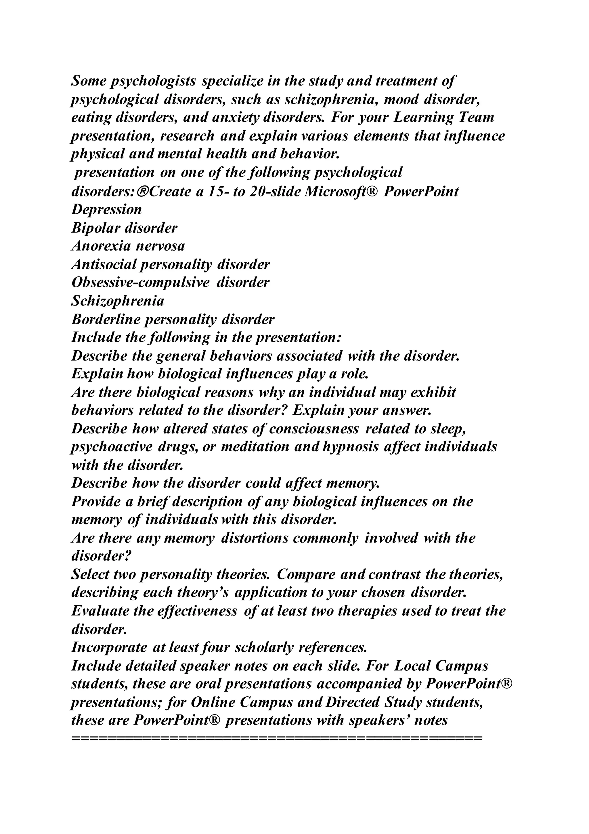 Some psychologists specialize in the study and treatment of
psychological disorders, such as schizophrenia, mood disorder,
eating disorders, and anxiety disorders. For your Learning Team
presentation, research and explain various elements that influence
physical and mental health and behavior.
presentation on one of the following psychological
disorders:Create a 15- to 20-slide Microsoft® PowerPoint
Depression
Bipolar disorder
Anorexia nervosa
Antisocial personality disorder
Obsessive-compulsive disorder
Schizophrenia
Borderline personality disorder
Include the following in the presentation:
Describe the general behaviors associated with the disorder.
Explain how biological influences play a role.
Are there biological reasons why an individual may exhibit
behaviors related to the disorder? Explain your answer.
Describe how altered states of consciousness related to sleep,
psychoactive drugs, or meditation and hypnosis affect individuals
with the disorder.
Describe how the disorder could affect memory.
Provide a brief description of any biological influences on the
memory of individuals with this disorder.
Are there any memory distortions commonly involved with the
disorder?
Select two personality theories. Compare and contrast the theories,
describing each theory’s application to your chosen disorder.
Evaluate the effectiveness of at least two therapies used to treat the
disorder.
Incorporate at least four scholarly references.
Include detailed speaker notes on each slide. For Local Campus
students, these are oral presentations accompanied by PowerPoint®
presentations; for Online Campus and Directed Study students,
these are PowerPoint® presentations with speakers’ notes
==============================================
 