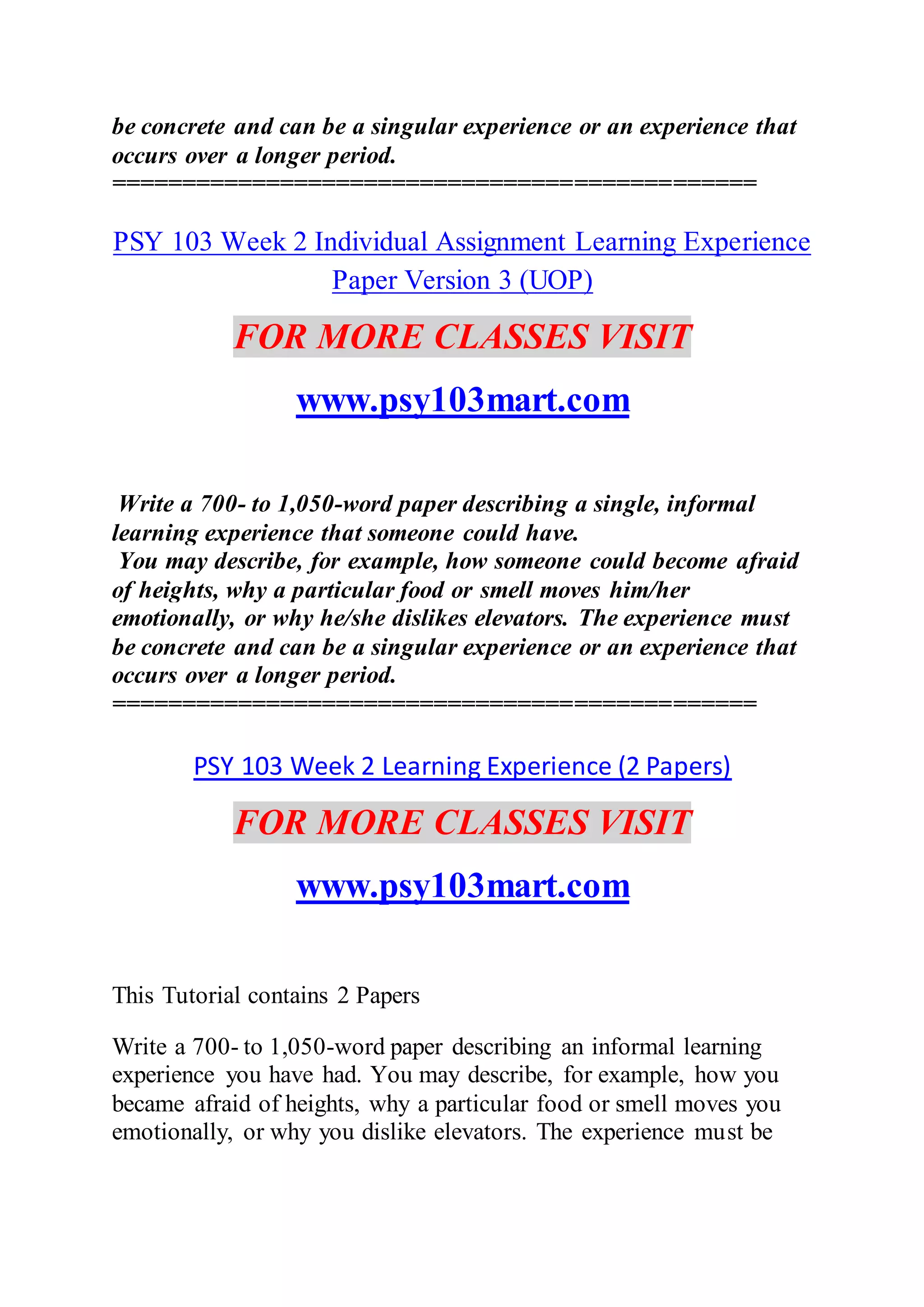 be concrete and can be a singular experience or an experience that
occurs over a longer period.
==============================================
PSY 103 Week 2 Individual Assignment Learning Experience
Paper Version 3 (UOP)
FOR MORE CLASSES VISIT
www.psy103mart.com
Write a 700- to 1,050-word paper describing a single, informal
learning experience that someone could have.
You may describe, for example, how someone could become afraid
of heights, why a particular food or smell moves him/her
emotionally, or why he/she dislikes elevators. The experience must
be concrete and can be a singular experience or an experience that
occurs over a longer period.
==============================================
PSY 103 Week 2 Learning Experience (2 Papers)
FOR MORE CLASSES VISIT
www.psy103mart.com
This Tutorial contains 2 Papers
Write a 700- to 1,050-word paper describing an informal learning
experience you have had. You may describe, for example, how you
became afraid of heights, why a particular food or smell moves you
emotionally, or why you dislike elevators. The experience must be
 