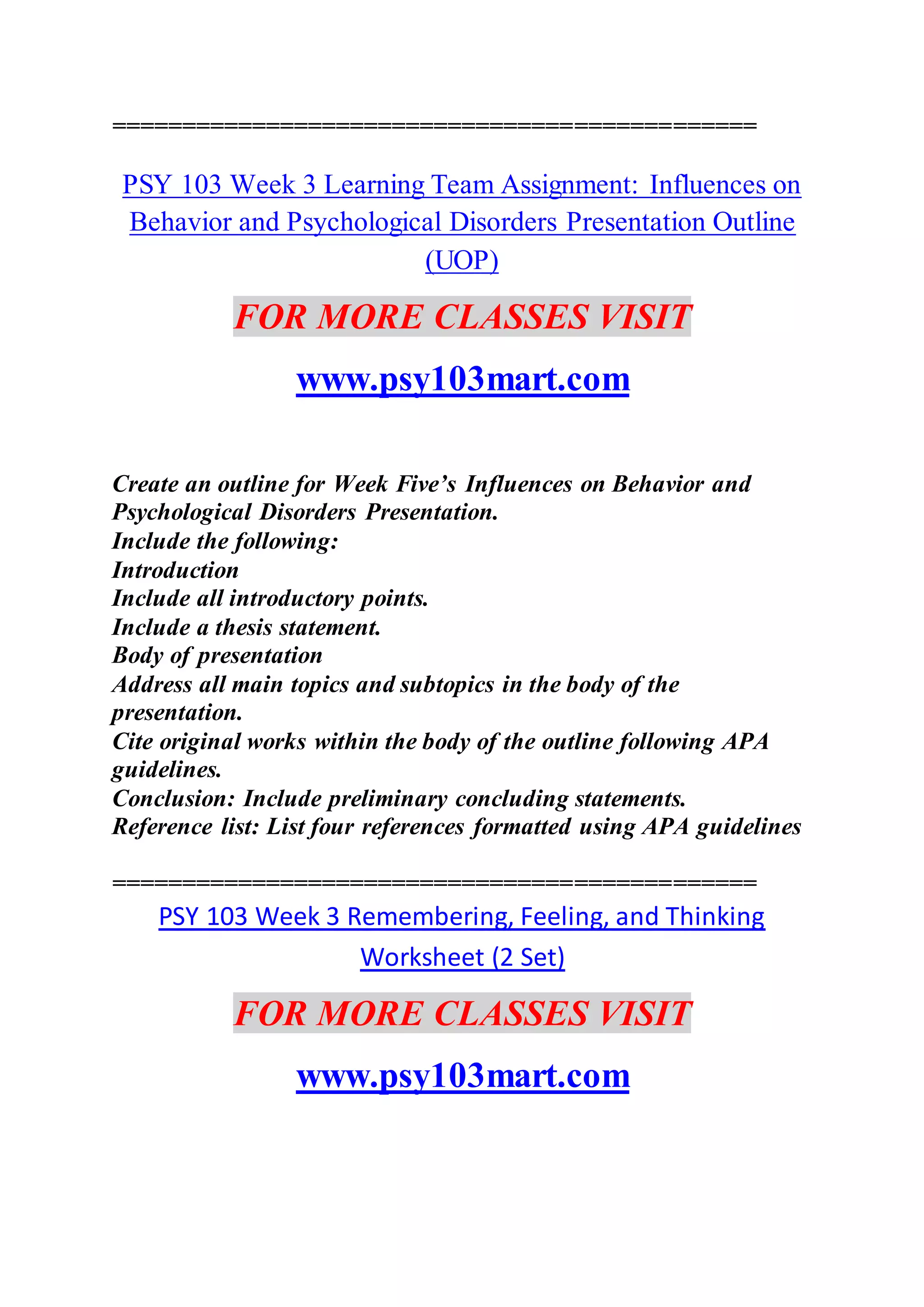 ==============================================
PSY 103 Week 3 Learning Team Assignment: Influences on
Behavior and Psychological Disorders Presentation Outline
(UOP)
FOR MORE CLASSES VISIT
www.psy103mart.com
Create an outline for Week Five’s Influences on Behavior and
Psychological Disorders Presentation.
Include the following:
Introduction
Include all introductory points.
Include a thesis statement.
Body of presentation
Address all main topics and subtopics in the body of the
presentation.
Cite original works within the body of the outline following APA
guidelines.
Conclusion: Include preliminary concluding statements.
Reference list: List four references formatted using APA guidelines
==============================================
PSY 103 Week 3 Remembering, Feeling, and Thinking
Worksheet (2 Set)
FOR MORE CLASSES VISIT
www.psy103mart.com
 