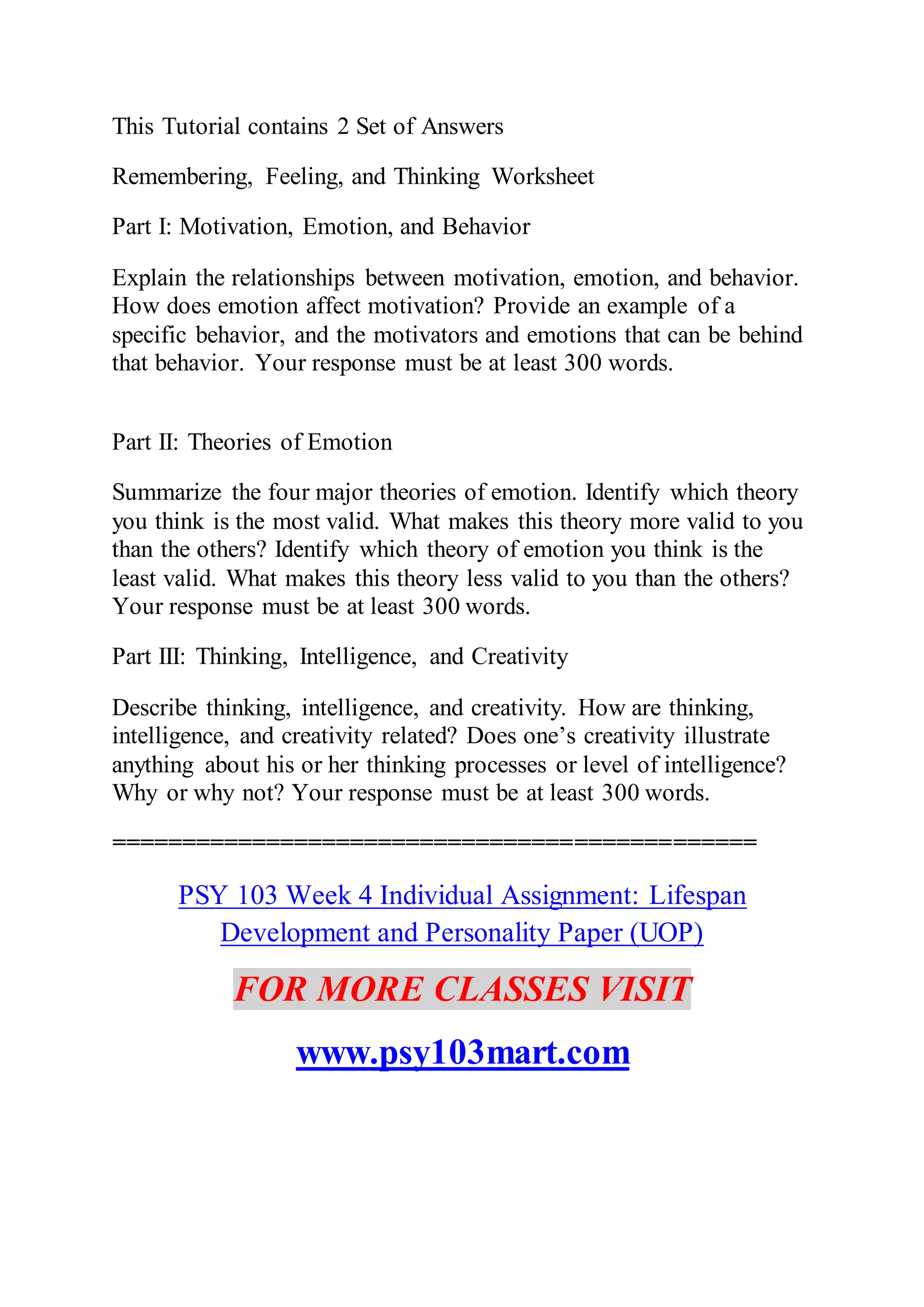 This Tutorial contains 2 Set of Answers
Remembering, Feeling, and Thinking Worksheet
Part I: Motivation, Emotion, and Behavior
Explain the relationships between motivation, emotion, and behavior.
How does emotion affect motivation? Provide an example of a
specific behavior, and the motivators and emotions that can be behind
that behavior. Your response must be at least 300 words.
Part II: Theories of Emotion
Summarize the four major theories of emotion. Identify which theory
you think is the most valid. What makes this theory more valid to you
than the others? Identify which theory of emotion you think is the
least valid. What makes this theory less valid to you than the others?
Your response must be at least 300 words.
Part III: Thinking, Intelligence, and Creativity
Describe thinking, intelligence, and creativity. How are thinking,
intelligence, and creativity related? Does one’s creativity illustrate
anything about his or her thinking processes or level of intelligence?
Why or why not? Your response must be at least 300 words.
==============================================
PSY 103 Week 4 Individual Assignment: Lifespan
Development and Personality Paper (UOP)
FOR MORE CLASSES VISIT
www.psy103mart.com
 