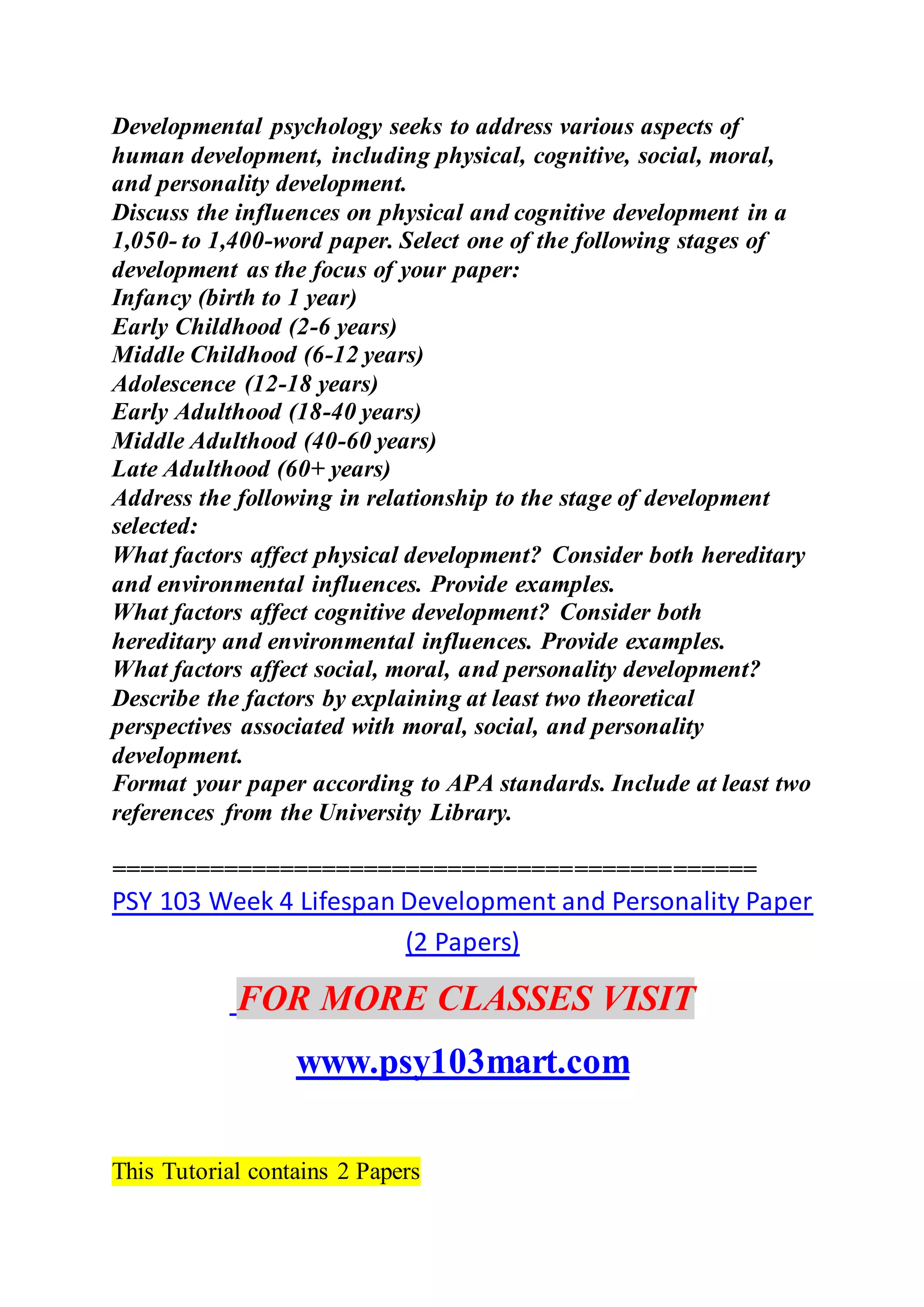 Developmental psychology seeks to address various aspects of
human development, including physical, cognitive, social, moral,
and personality development.
Discuss the influences on physical and cognitive development in a
1,050- to 1,400-word paper. Select one of the following stages of
development as the focus of your paper:
Infancy (birth to 1 year)
Early Childhood (2-6 years)
Middle Childhood (6-12 years)
Adolescence (12-18 years)
Early Adulthood (18-40 years)
Middle Adulthood (40-60 years)
Late Adulthood (60+ years)
Address the following in relationship to the stage of development
selected:
What factors affect physical development? Consider both hereditary
and environmental influences. Provide examples.
What factors affect cognitive development? Consider both
hereditary and environmental influences. Provide examples.
What factors affect social, moral, and personality development?
Describe the factors by explaining at least two theoretical
perspectives associated with moral, social, and personality
development.
Format your paper according to APA standards. Include at least two
references from the University Library.
==============================================
PSY 103 Week 4 Lifespan Development and Personality Paper
(2 Papers)
FOR MORE CLASSES VISIT
www.psy103mart.com
This Tutorial contains 2 Papers
 