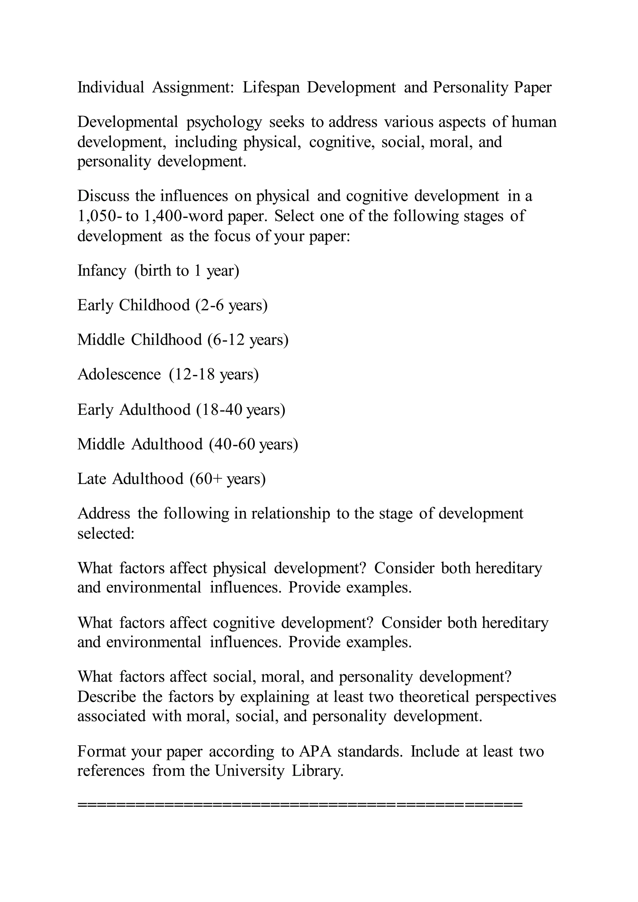 Individual Assignment: Lifespan Development and Personality Paper
Developmental psychology seeks to address various aspects of human
development, including physical, cognitive, social, moral, and
personality development.
Discuss the influences on physical and cognitive development in a
1,050- to 1,400-word paper. Select one of the following stages of
development as the focus of your paper:
Infancy (birth to 1 year)
Early Childhood (2-6 years)
Middle Childhood (6-12 years)
Adolescence (12-18 years)
Early Adulthood (18-40 years)
Middle Adulthood (40-60 years)
Late Adulthood (60+ years)
Address the following in relationship to the stage of development
selected:
What factors affect physical development? Consider both hereditary
and environmental influences. Provide examples.
What factors affect cognitive development? Consider both hereditary
and environmental influences. Provide examples.
What factors affect social, moral, and personality development?
Describe the factors by explaining at least two theoretical perspectives
associated with moral, social, and personality development.
Format your paper according to APA standards. Include at least two
references from the University Library.
==============================================
 