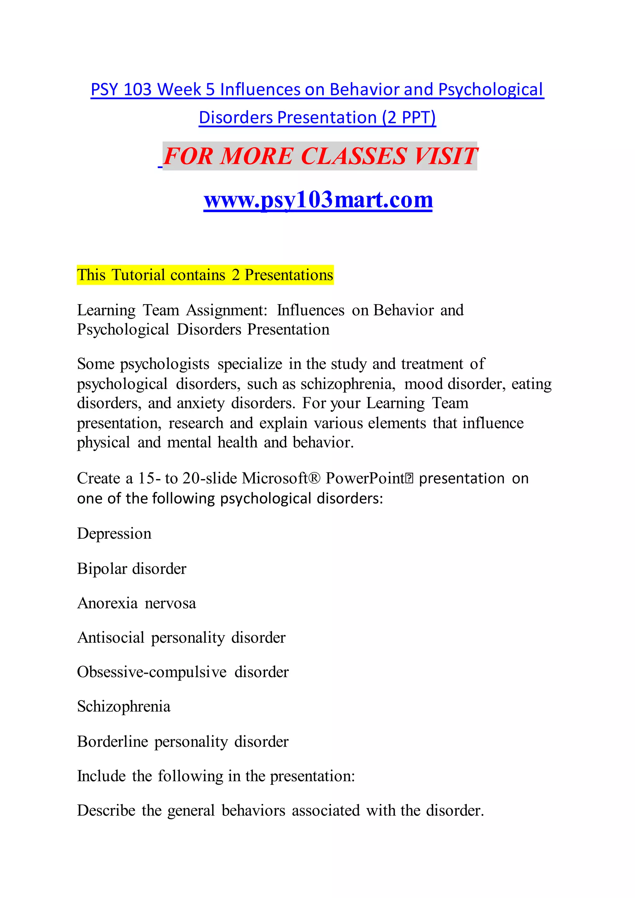 PSY 103 Week 5 Influences on Behavior and Psychological
Disorders Presentation (2 PPT)
FOR MORE CLASSES VISIT
www.psy103mart.com
This Tutorial contains 2 Presentations
Learning Team Assignment: Influences on Behavior and
Psychological Disorders Presentation
Some psychologists specialize in the study and treatment of
psychological disorders, such as schizophrenia, mood disorder, eating
disorders, and anxiety disorders. For your Learning Team
presentation, research and explain various elements that influence
physical and mental health and behavior.
Create a 15- to 20-slide Microsoft® PowerPoint
one of the following psychological disorders:
Depression
Bipolar disorder
Anorexia nervosa
Antisocial personality disorder
Obsessive-compulsive disorder
Schizophrenia
Borderline personality disorder
Include the following in the presentation:
Describe the general behaviors associated with the disorder.
 