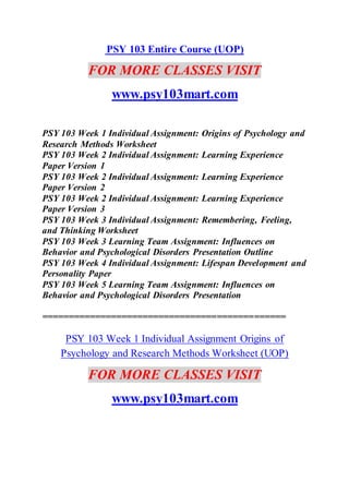 PSY 103 Entire Course (UOP)
FOR MORE CLASSES VISIT
www.psy103mart.com
PSY 103 Week 1 Individual Assignment: Origins of Psychology and
Research Methods Worksheet
PSY 103 Week 2 Individual Assignment: Learning Experience
Paper Version 1
PSY 103 Week 2 Individual Assignment: Learning Experience
Paper Version 2
PSY 103 Week 2 Individual Assignment: Learning Experience
Paper Version 3
PSY 103 Week 3 Individual Assignment: Remembering, Feeling,
and Thinking Worksheet
PSY 103 Week 3 Learning Team Assignment: Influences on
Behavior and Psychological Disorders Presentation Outline
PSY 103 Week 4 Individual Assignment: Lifespan Development and
Personality Paper
PSY 103 Week 5 Learning Team Assignment: Influences on
Behavior and Psychological Disorders Presentation
==============================================
PSY 103 Week 1 Individual Assignment Origins of
Psychology and Research Methods Worksheet (UOP)
FOR MORE CLASSES VISIT
www.psy103mart.com
 