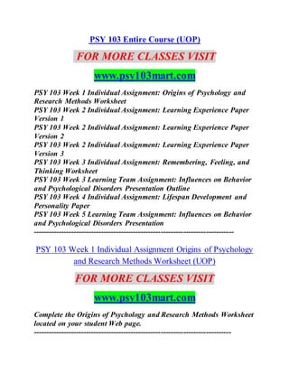 PSY 103 Entire Course (UOP)
FOR MORE CLASSES VISIT
www.psy103mart.com
PSY 103 Week 1 Individual Assignment: Origins of Psychology and
Research Methods Worksheet
PSY 103 Week 2 Individual Assignment: Learning Experience Paper
Version 1
PSY 103 Week 2 Individual Assignment: Learning Experience Paper
Version 2
PSY 103 Week 2 Individual Assignment: Learning Experience Paper
Version 3
PSY 103 Week 3 Individual Assignment: Remembering, Feeling, and
Thinking Worksheet
PSY 103 Week 3 Learning Team Assignment: Influences on Behavior
and Psychological Disorders Presentation Outline
PSY 103 Week 4 Individual Assignment: Lifespan Development and
Personality Paper
PSY 103 Week 5 Learning Team Assignment: Influences on Behavior
and Psychological Disorders Presentation
--------------------------------------------------------------------------------
PSY 103 Week 1 Individual Assignment Origins of Psychology
and Research Methods Worksheet (UOP)
FOR MORE CLASSES VISIT
www.psy103mart.com
Complete the Origins of Psychology and Research Methods Worksheet
located on your student Web page.
-------------------------------------------------------------------------------
 