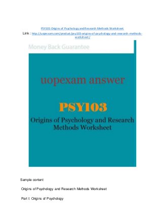 PSY103 Origins of Psychology and Research Methods Worksheet
Link : http://uopexam.com/product/psy103-origins-of-psychology-and-research-methods-
worksheet/
Sample content
Origins of Psychology and Research Methods Worksheet
Part I: Origins of Psychology
 