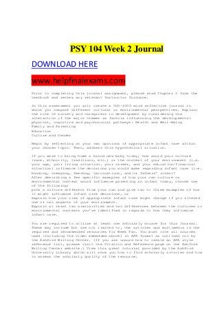 PSY 104 Week 2 Journal
DOWNLOAD HERE
www.helpfinalexams.com
Prior to completing this journal assignment, please read Chapter 2 from the
textbook and review any relevant Instructor Guidance.
In this assessment you will create a 500-1000 word reflective journal in
which you compare different cultural or environmental perspectives. Explain
the role of society and caregivers in development by considering the
interaction of the major themes as factors influencing the developmental
physical, cognitive and psychosocial pathways: Health and Well-Being
Family and Parenting
Education
Culture and Gender
Begin by reflecting on your own opinions of appropriate infant care within
your chosen topic. Then, address this hypothetical situation.
If you were to bring home a brand new baby today, how would your culture
(race, ethnicity, traditions, etc.) or the context of your environment (i.e.
your age, your living situation, your career, and your education/financial
situation) influence the decisions you would make regarding infant care (i.e.
bonding, sleeping, feeding, vaccinations, and/or fathers’ roles)?
After describing a few specific examples of how your own culture or
environmental context would influence parenting an infant today, choose one
of the following:
pick a culture different from your own and give two to three examples of how
it might influence infant care decisions, or
explain how your view of appropriate infant care might change if you altered
one or two aspects of your environment.
Explain at least two similarities and two differences between the cultures or
environmental contexts you’ve identified in regards to how they influence
infant care.
You are required to utilize at least one scholarly source for this Journal.
These may include but are not limited to, the articles and multimedia in the
required and recommended resources for Week Two. You must cite all sources
used (including the video embedded above) in APA format as outlined out by
the Ashford Writing Center. (If you are unsure how to create an APA style
reference list, please visit the Citation and Reference page on the Ashford
Writing Center website.) View this great tutorial provided by the Ashford
University Library which will show you how to find scholarly articles and how
to assess the scholarly quality of the resource.
 