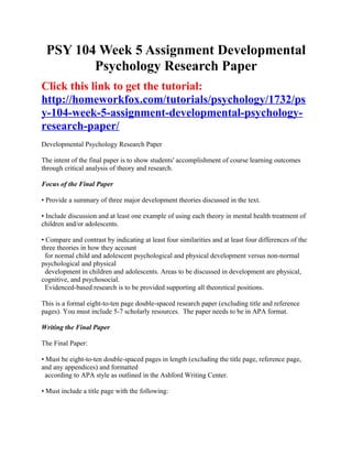 PSY 104 Week 5 Assignment Developmental
        Psychology Research Paper
Click this link to get the tutorial:
http://homeworkfox.com/tutorials/psychology/1732/ps
y-104-week-5-assignment-developmental-psychology-
research-paper/
Developmental Psychology Research Paper

The intent of the final paper is to show students' accomplishment of course learning outcomes
through critical analysis of theory and research.

Focus of the Final Paper

• Provide a summary of three major development theories discussed in the text.

• Include discussion and at least one example of using each theory in mental health treatment of
children and/or adolescents.

• Compare and contrast by indicating at least four similarities and at least four differences of the
three theories in how they account
  for normal child and adolescent psychological and physical development versus non-normal
psychological and physical
  development in children and adolescents. Areas to be discussed in development are physical,
cognitive, and psychosocial.
  Evidenced-based research is to be provided supporting all theoretical positions.

This is a formal eight-to-ten page double-spaced research paper (excluding title and reference
pages). You must include 5-7 scholarly resources. The paper needs to be in APA format.

Writing the Final Paper

The Final Paper:

• Must be eight-to-ten double-spaced pages in length (excluding the title page, reference page,
and any appendices) and formatted
  according to APA style as outlined in the Ashford Writing Center.

• Must include a title page with the following:
 