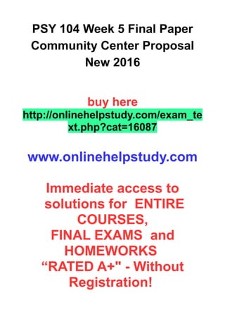 PSY 104 Week 5 Final Paper
Community Center Proposal
New 2016
buy here
http://onlinehelpstudy.com/exam_te
xt.php?cat=16087
www.onlinehelpstudy.com
Immediate access to
solutions for ENTIRE
COURSES,
FINAL EXAMS and
HOMEWORKS
“RATED A+" - Without
Registration!
 